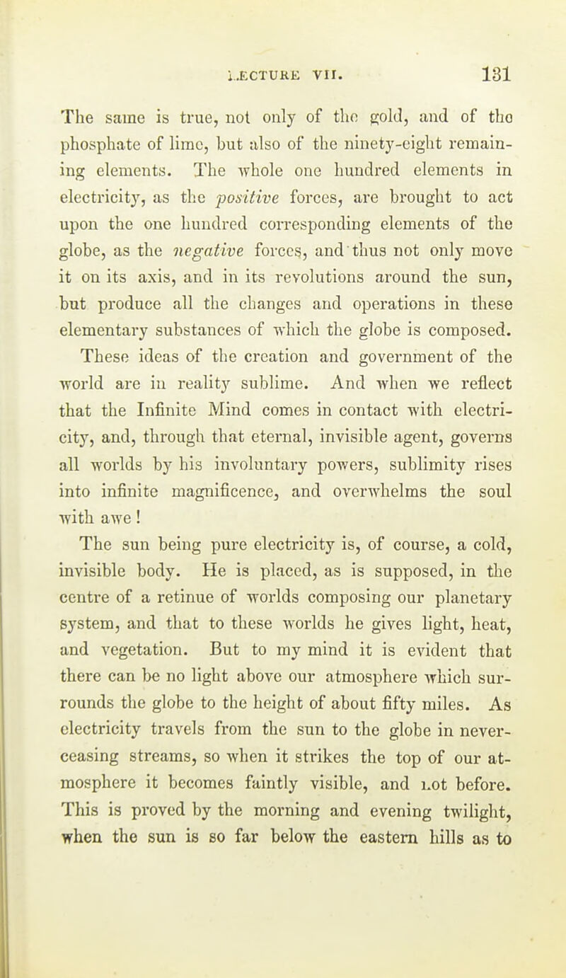 The same is true, not only of the gold, and of the phosphate of lime, but also of the ninety-eight remain- ing elements. The whole one hundred elements in electricity, as the positive forces, are brought to act upon the one hundred corresponding elements of the globe, as the negative forces, and'thus not only move it on its axis, and in its revolutions around the sun, but produce all the changes and operations in these elementary substances of which the globe is composed. These ideas of the creation and government of the world are in reality sublime. And when we reflect that the Infinite Mind comes in contact with electri- city, and, through that eternal, invisible agent, governs all worlds by his involuntary powers, sublimity rises into infinite magnificence, and overwhelms the soul with awe! The sun being pure electricity is, of course, a cold, invisible body. He is placed, as is supposed, in the centre of a retinue of worlds composing our planetary system, and that to these worlds he gives light, heat, and vegetation. But to my mind it is evident that there can be no light above our atmosphere which sur- rounds the globe to the height of about fifty miles. As electricity travels from the sun to the globe in never- ceasing streams, so when it strikes the top of our at- mosphere it becomes faintly visible, and i.ot before. This is proved by the morning and evening twilight, when the sun is so far below the eastern hills as to