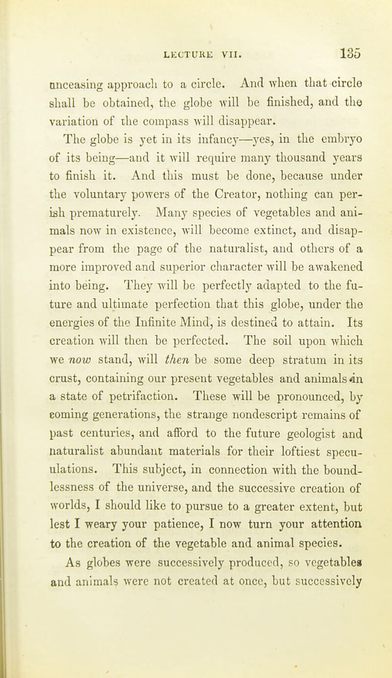unceasing approach to a circle. And when that circle shall be obtained, the globe Avill be finished, and the variation of the compass ■will disappear. The globe is j-et in its infancy—yes, in the embryo of its being—and it 'will require many thousand years to finish it. And this must be done, because under the voluntary powers of the Creator, nothing can per- ish prematurely. Many species of vegetables and ani- mals now in existence, will become extinct, and disap- pear from the page of the naturalist, and others of a more improved and superior character will be awakened into being. They will be perfectly adapted to the fu- ture and ultimate perfection that this globe, under the energies of the Infinite Mind, is destined to attain. Its creation will then be perfected. The soil upon which we now stand, will then be some deep stratum in its crust, containing our present vegetables and animals in a state of petrifaction. These will be pronounced, by coming generations, the strange nondescript remains of past centuries, and afford to the future geologist and naturalist abundant materials for their loftiest specu- ulations. This subject, in connection with the bound- lessness of the universe, and the successive creation of worlds, I should like to pursue to a greater extent, but lest I weary your patience, I now turn your attention to the creation of the vegetable and animal species. As globes were successively produced, so vegetables and animals were not created at once, but successively