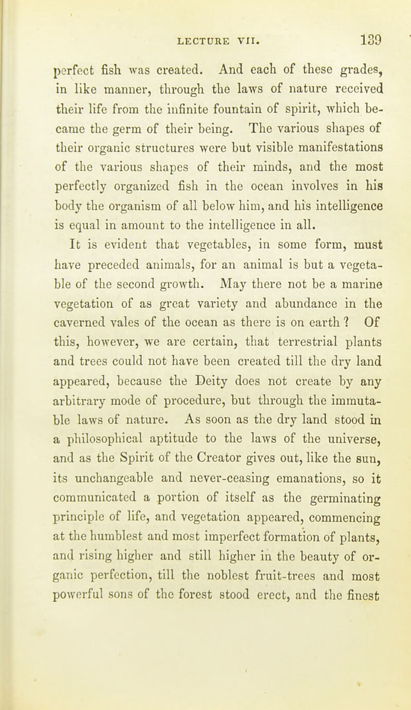 perfect fish was created. And each of these grades, in like manner, through the laws of nature received their life from the infinite fountain of spirit, which be- came the germ of their being. The various shapes of their organic structures were but visible manifestations of the various shapes of their minds, and the most perfectly organized fish in the ocean involves in his body the organism of all below him, and his intelligence is equal in amount to the intelligence in all. It is evident that vegetables, in some form, must have preceded animals, for an animal is but a vegeta- ble of the second growth. May there not be a marine vegetation of as great variety and abundance in the caverned vales of the ocean as there is on earth ? Of this, however, we are certain, that terrestrial plants and trees could not have been created till the dry land appeared, because the Deity does not create by any arbitrary mode of procedure, but through the immuta- ble laws of nature. As soon as the dry land stood in a philosophical aptitude to the laws of the universe, and as the Spirit of the Creator gives out, like the sun, its unchangeable and never-ceasing emanations, so it communicated a portion of itself as the germinating principle of life, and vegetation appeared, commencing at the humblest and most imperfect formation of plants, and rising higher and still higher in the beauty of or- ganic perfection, till the noblest fruit-trees and most powerful sons of the forest stood erect, and the finest