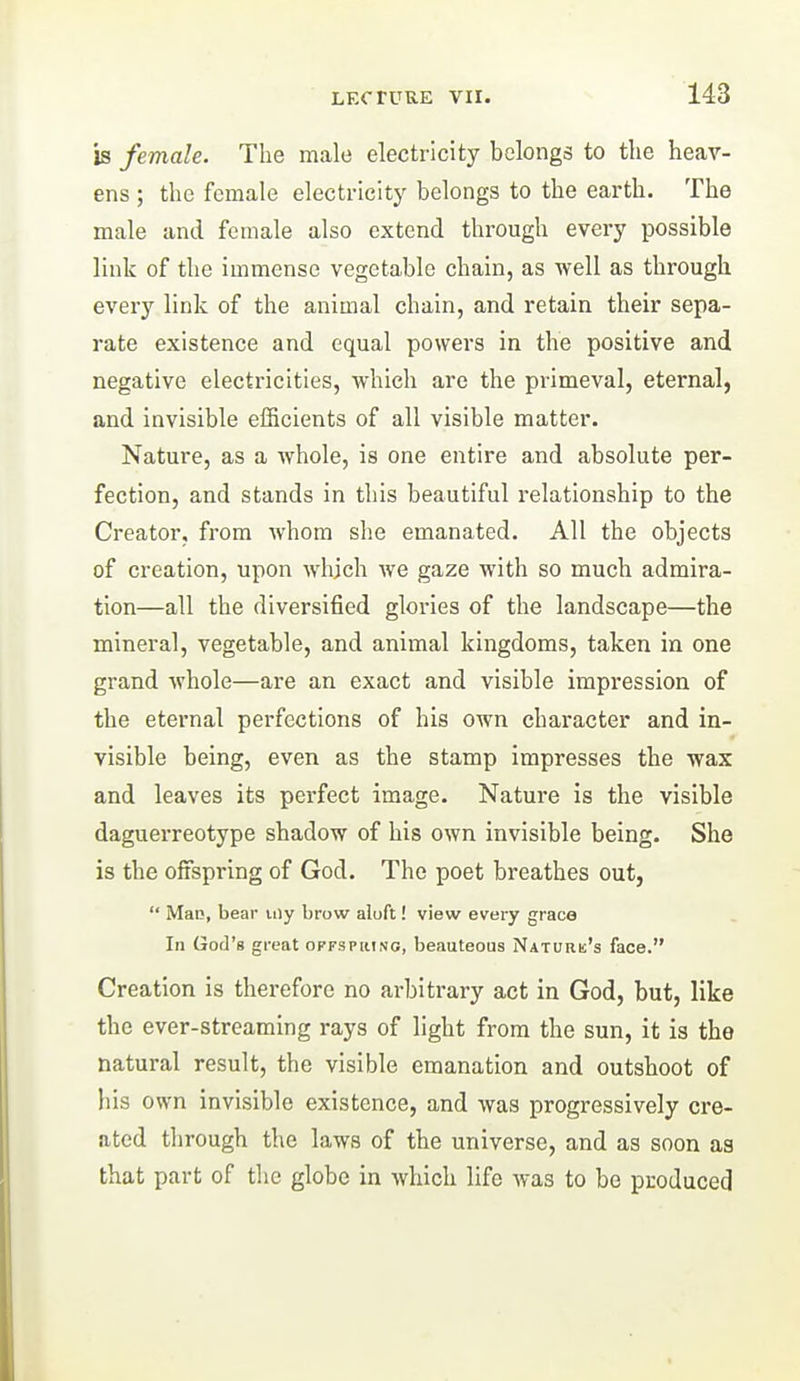 b female. The male electricity belongs to the heav- ens ; the female electricity belongs to the earth. The male and female also extend through every possible link of the immense vegetable chain, as well as through every link of the animal chain, and retain their sepa- rate existence and equal powers in the positive and negative electricities, which are the primeval, eternal, and invisible efficients of all visible matter. Nature, as a Avhole, is one entire and absolute per- fection, and stands in this beautiful relationship to the Creator, from whom she emanated. All the objects of creation, upon which we gaze with so much admira- tion—all the diversified glories of the landscape—the mineral, vegetable, and animal kingdoms, taken in one grand whole—are an exact and visible impression of the eternal perfections of his own character and in- visible being, even as the stamp impresses the wax and leaves its perfect image. Nature is the visible daguerreotype shadow of his own invisible being. She is the offspring of God. The poet breathes out,  MaiJ, bear iiiy brow aluft! view every grace In God's great offsphing, beauteous Naturk's face. Creation is therefore no arbitrary act in God, but, like the ever-streaming rays of light from the sun, it is the natural result, the visible emanation and outshoot of his own invisible existence, and was progressively cre- ated through the laws of the universe, and as soon as that part of the globe in which life was to be produced