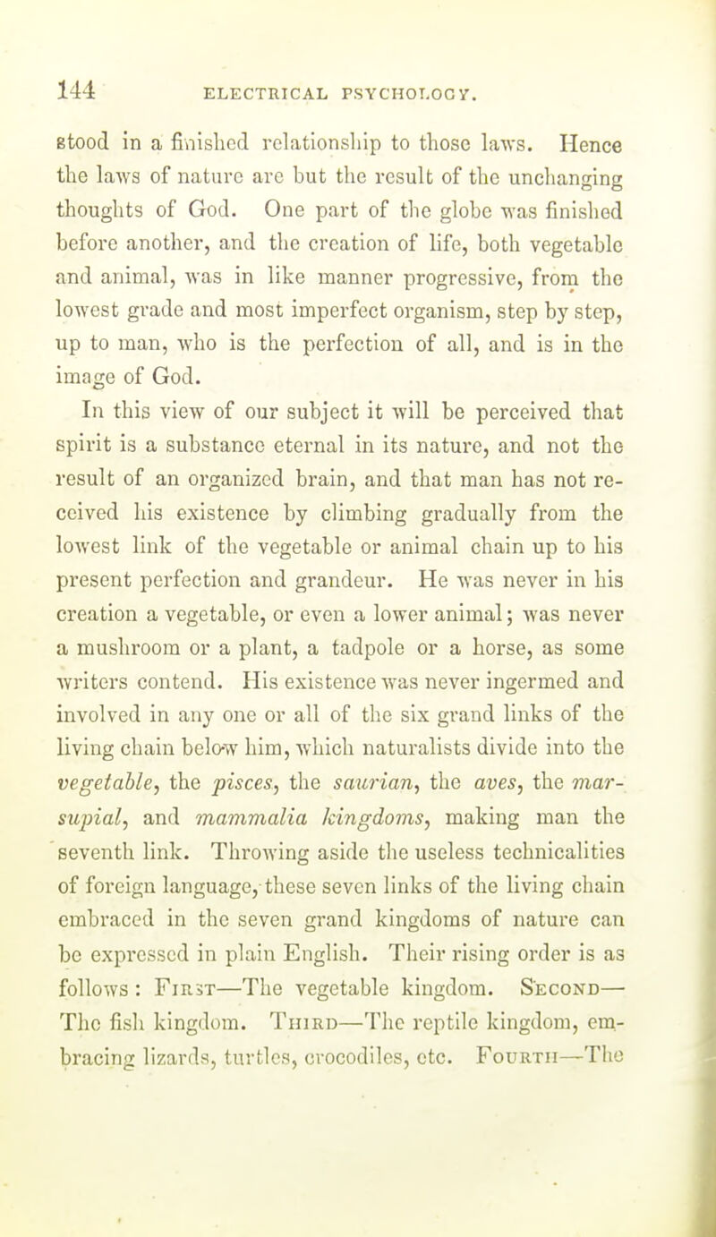 stood in a fiaishcd relationship to those laws. Hence the laws of nature are but the result of the unchanging thoughts of God. One part of the globe was finished before another, and the creation of life, both vegetable and animal, was in like manner progressive, from the lowest grade and most imperfect organism, step by step, up to man, who is the perfection of all, and is in the image of God. In this view of our subject it will be perceived that spirit is a substance eternal in its nature, and not the result of an organized brain, and that man has not re- ceived his existence by climbing gradually from the lowest link of the vegetable or animal chain up to his present perfection and grandeur. He was never in his creation a vegetable, or even a lower animal; was never a mushroom or a plant, a tadpole or a horse, as some writers contend. His existence was never ingermed and involved in any one or all of the six grand links of the living chain belo-w him, which naturalists divide into the vegetable^ the pisces, the saurian, the aves, the viar- supial, and mammalia kingdoms, making man the seventh link. Throwing aside the useless technicalities of foreign language, these seven links of the living chain embraced in the seven grand kingdoms of nature can be expressed in plain English. Their rising order is as follows : First—The vegetable kingdom. Second— The fish kingdom. Third—The reptile kingdom, em- bracing lizards, turtles, crocodiles, etc. Fourth—The