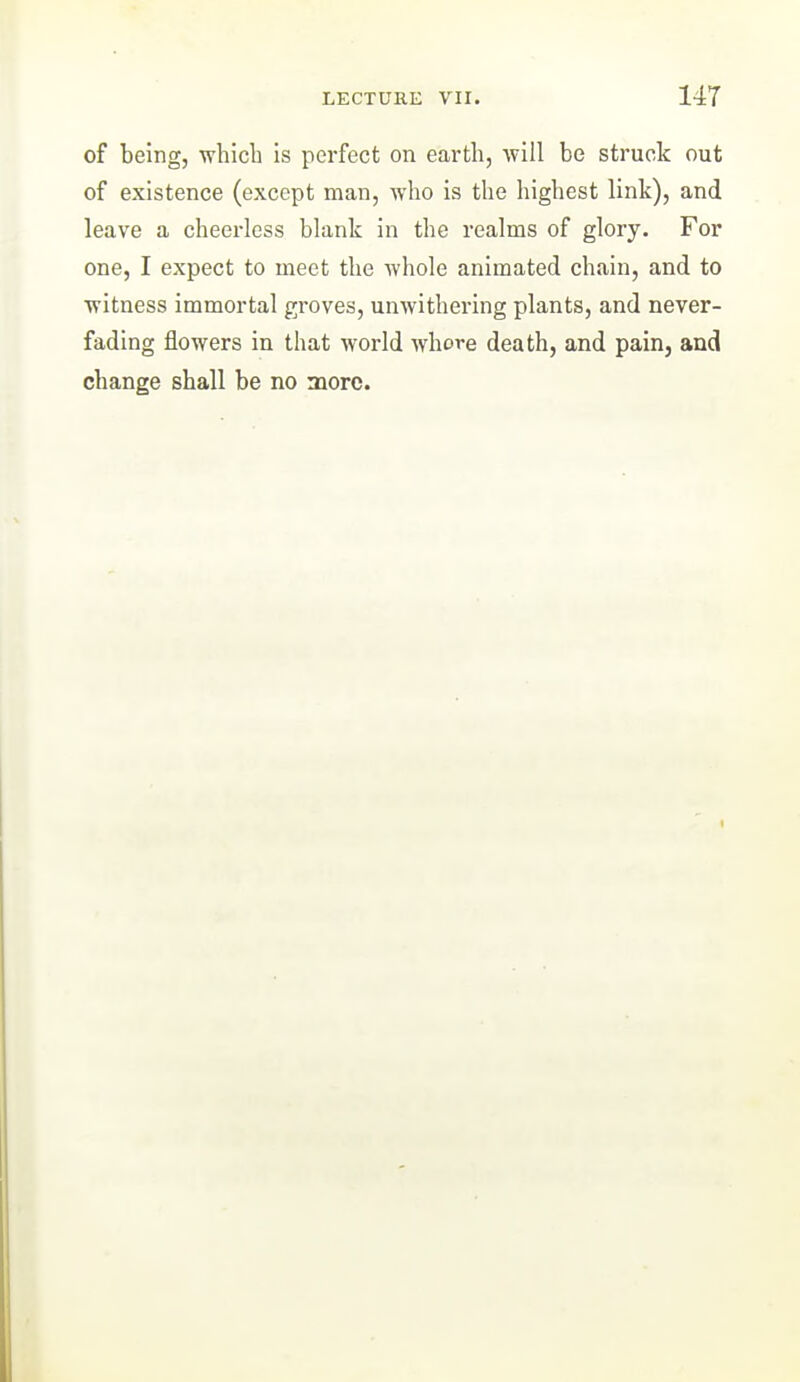 of being, -wbicli is perfect on earth, will be struck out of existence (except man, who is the highest link), and leave a cheerless blank in the realms of glory. For one, I expect to meet the whole animated chain, and to witness immortal groves, unwithering plants, and never- fading flowers in that world whore death, and pain, and change shall be no more.