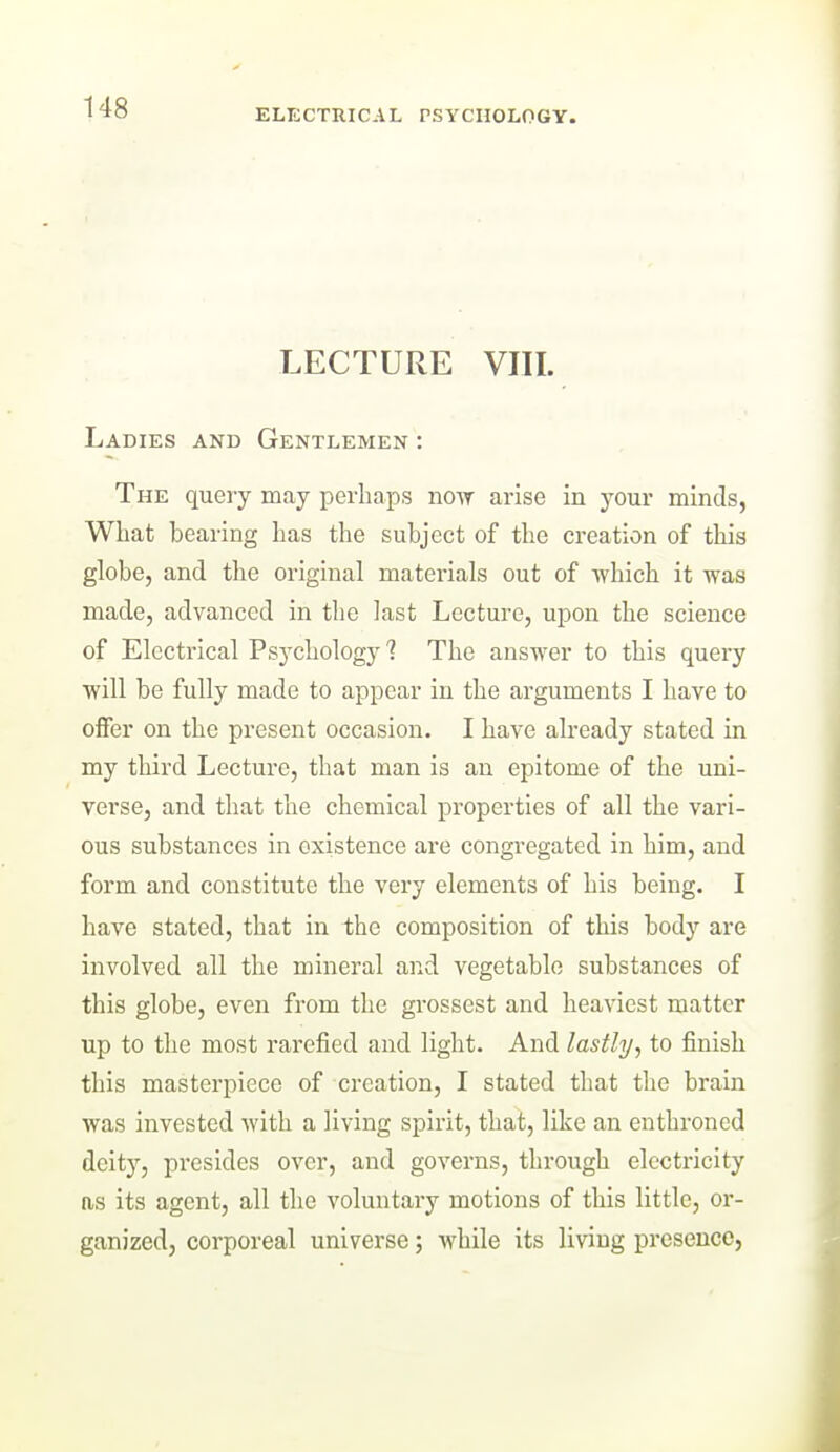 ELECTRICAL rSYCIIOLOGY. LECTURE VIII. Ladies and Gentlemen : The query may perhaps novr arise in your minds, What bearing has the subject of the creation of this globe, and the original matex-ials out of which it was made, advanced in the last Lecture, upon the science of Electrical Psychology'? The answer to this quei'y will be fully made to appear in the arguments I have to offer on the present occasion. I have already stated in my third Lecture, that man is an epitome of the uni- verse, and that the chemical properties of all the vari- ous substances in existence are congregated in him, and form and constitute the very elements of his being. I have stated, that in the composition of this body are involved all the mineral and vegetable substances of this globe, even from the gi'ossest and heaviest matter up to the most rarefied and light. And lastly, to finish this masterpiece of creation, I stated that the brain was invested with a living spirit, that, like an enthroned deity, presides over, and governs, through electricity ns its agent, all the voluntary motions of this little, or- ganized, corporeal universe; while its living presence,