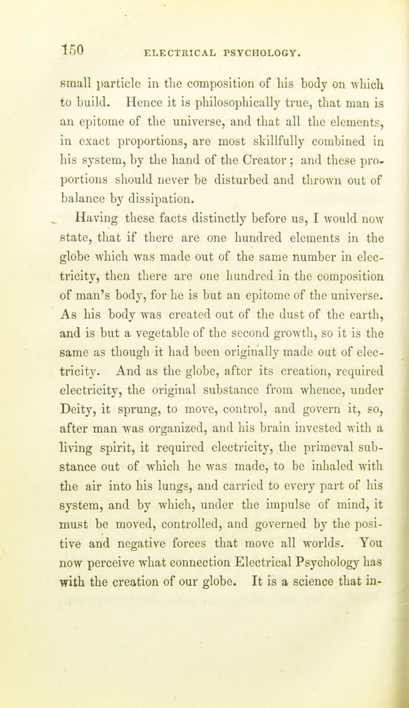 small particle in the composition of his body on Mhich to build. Hence it is philosophically true, that man is an epitome of the universe, and that all the elements, in exact proportions, are most skillfully combined in his system, by the hand of the Creator ; and these pro- portions should never be disturbed and thrown out of balance by dissipation. Having these facts distinctly before us, I would now state, that if there are one hundred elements in the globe which was made out of the same number in elec- tricity, then there are one hundred in the composition of man's body, for he is but an epitome of the universe. As his body was created out of the dust of the earth, and is but a vegetable of the second growth, so it is the same as though it had been originally made out of elec- tricity. And as the globe, after its creation, requii-ed electi-icity, the original substance from whence, under Deity, it sprung, to move, control, and govern it, so, after man was organized, and his brain invested with a living spirit, it required electricity, the primeval sub- stance out of which he Avas made, to be inhaled with the air into his lungs, and carried to every part of his system, and by which, under the impulse of mind, it must be moved, controlled, and governed by the posi- tive and negative forces that move all worlds. You now perceive what connection Electrical Psychology has with the creation of our globe. It is a science that in-