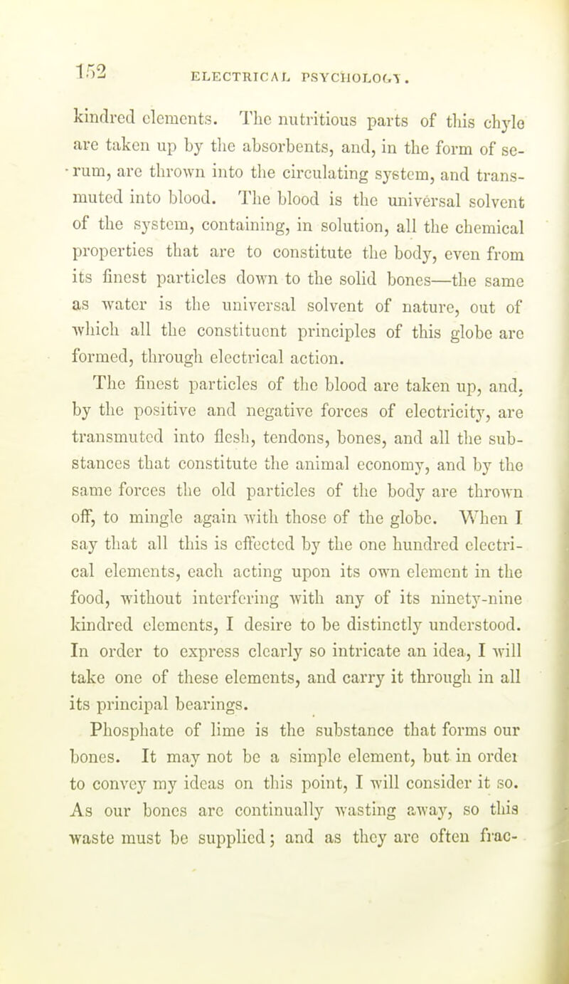 kindred elements. The nutritious parts of this chyle are taken up by tlie absorbents, and, in the form of se- • rum, are thrown into the circulating sj^etcm, and trans- muted into blood. The blood is the universal solvent of the system, containing, in solution, all the chemical properties that are to constitute the body, even from its finest particles down to the solid bones—the same as water is the universal solvent of nature, out of which all the constituent principles of this globe arc formed, through electrical action. The finest particles of the blood are taken up, and, by the positive and negative forces of electricity, are transmuted into flesh, tendons, bones, and all the sub- stances that constitute the animal economy, and by the same forces the old particles of the body are throMn off, to mingle again with those of the globe. When I say that all this is effected by the one hundred electri- cal elements, each acting upon its own element in the food, without interfering with any of its ninety-nine kindred elements, I desire to be distinctly understood. In order to express clearly so intricate an idea, I will take one of these elements, and carry it through in all its principal bearings. Phosphate of lime is the substance that forms our bones. It may not be a simple element, but in ordei to convey my ideas on this point, I will consider it so. As our bones arc continually wasting away, so this waste must be supplied; and as they are often fi-ac-