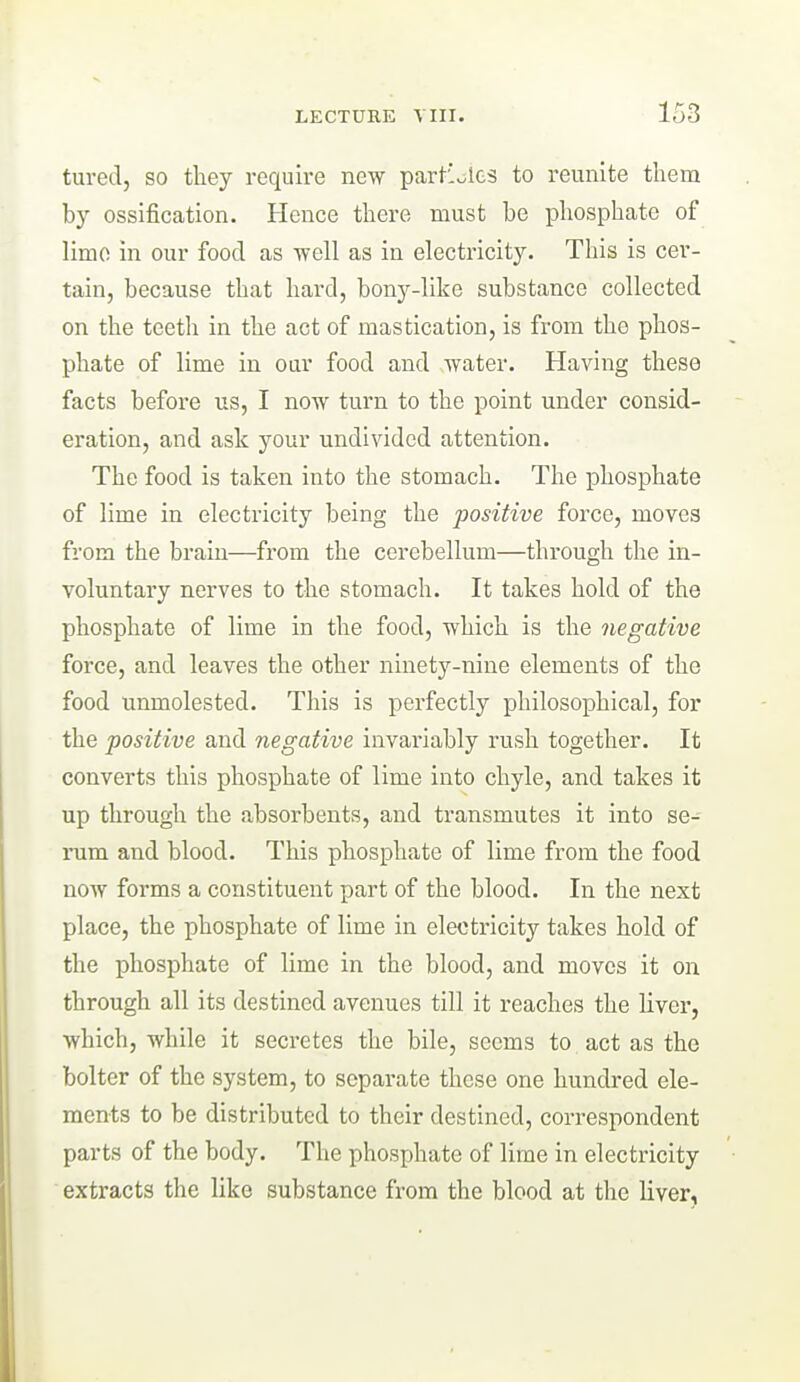 turedj so they require new partioics to reunite them by ossification. Hence there must be phosphate of limo in our food as ■well as in electricity. This is cer- tain, because that hard, bony-like substance collected on the teeth in the act of mastication, is from the phos- phate of lime in our food and water. Having these facts before us, I now turn to the point under consid- eration, and ask your undivided attention. The food is taken into the stomach. The phosphate of lime in electricity being the positive force, moves from the brain—from the cerebellum—through the in- voluntary nerves to the stomach. It takes hold of the phosphate of lime in the food, which is the negative force, and leaves the other ninety-nine elements of the food unmolested. This is perfectly philosophical, for the positive and negative invariably rush together. It converts this phosphate of lime into chyle, and takes it up through the absorbents, and transmutes it into se- rum and blood. This phosphate of lime from the food now forms a constituent part of the blood. In the next place, the phosphate of lime in electricity takes hold of the phosphate of lime in the blood, and moves it on through all its destined avenues till it reaches the liver, which, while it secretes the bile, seems to act as the bolter of the system, to separate these one hundred ele- ments to be distributed to their destined, correspondent parts of the body. The phosphate of lime in electricity extracts the like substance from the blood at the liver.