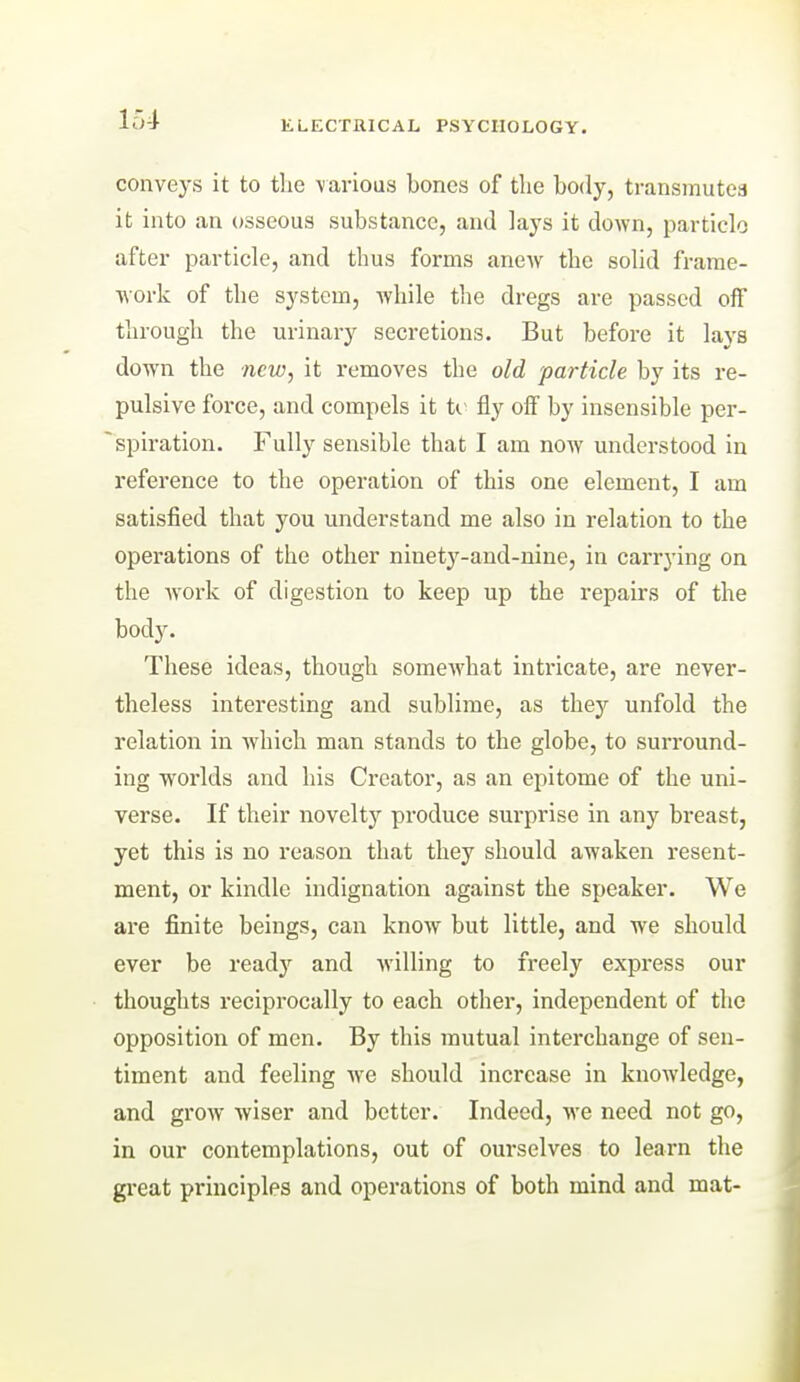 ELECTRICAL PSYCHOLOGY. conveys it to the \ai-lous bones of the body, transmutea it into an osseous substance, and lays it down, particle after particle, and thus forms anew the solid frame- work of the system, while the dregs are passed off through the urinary secretions. But before it lays down the new, it removes the old particle by its re- pulsive force, and compels it ti- fly off by insensible per- spiration. Fully sensible that I am now understood in reference to the operation of this one element, I am satisfied that you understand me also in relation to the operations of the other ninety-and-nine, in carrying on the work of digestion to keep up the repairs of the body. These ideas, though someAvhat intricate, are never- theless interesting and sublime, as they unfold the relation in which man stands to the globe, to surround- ing woi-lds and his Creator, as an epitome of the uni- verse. If their novelty produce surprise in any breast, yet this is no reason that they should awaken resent- ment, or kindle indignation against the speaker. We are finite beings, can know but little, and we should ever be ready and willing to freely express our thoughts reciprocally to each other, independent of the opposition of men. By this mutual interchange of sen- timent and feeling we should increase in knowledge, and grow wiser and better. Indeed, we need not go, in our contemplations, out of ourselves to learn the great principles and operations of both mind and mat-