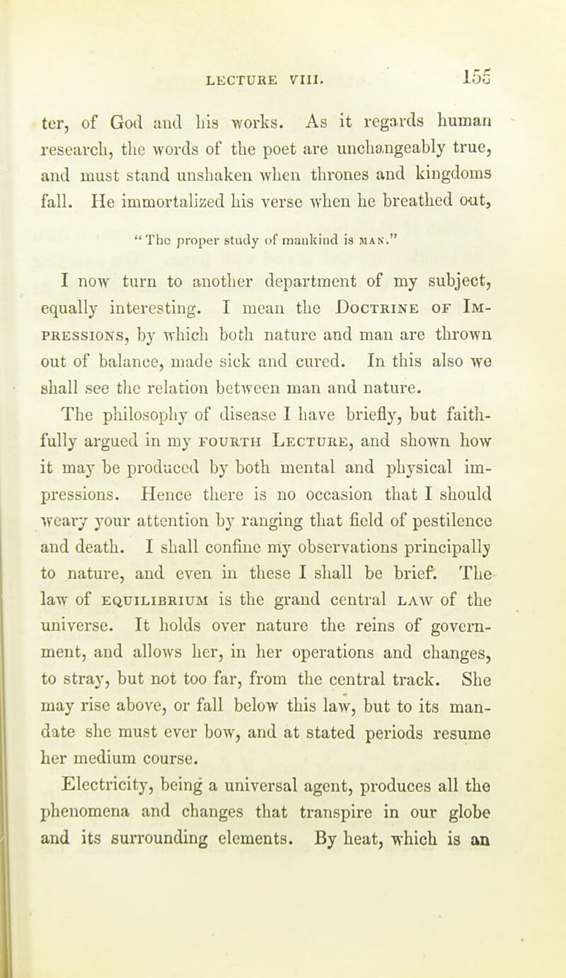 ter, of God and bis works. As it regards human research, the words of the poet are unchangeably true, and must stand unshaken when thrones and kingdoms fall. He immortalized his verse when he breathed oatj The proper study of mankind is man. I now turn to another department of my subject, equally interesting. I mean the Doctrine of Im- pressions, by which both nature and man are thrown out of balance, made sick and cured. In this also we shall see the relation between man and nature. The philosophy of disease I have briefly, but faith- fully argued in my fourth Lecture, and shown how it may be produced by both mental and physical im- pressions. Hence there is no occasion that I should weary your attention by ranging that field of pestilence and death. I shall confine my observations principally to nature, and even in these I shall be brief. The- law of equilibrium is the grand central law of the universe. It holds over nature the reins of govern- ment, and allows her, in her operations and changes, to stray, but not too far, from the central track. She may rise above, or fall below this law, but to its man- date she must ever bow, and at stated periods resume her medium course. Electricity, being a universal agent, produces all the phenomena and changes that transpire in our globe and its surrounding elements. By heat, which is an