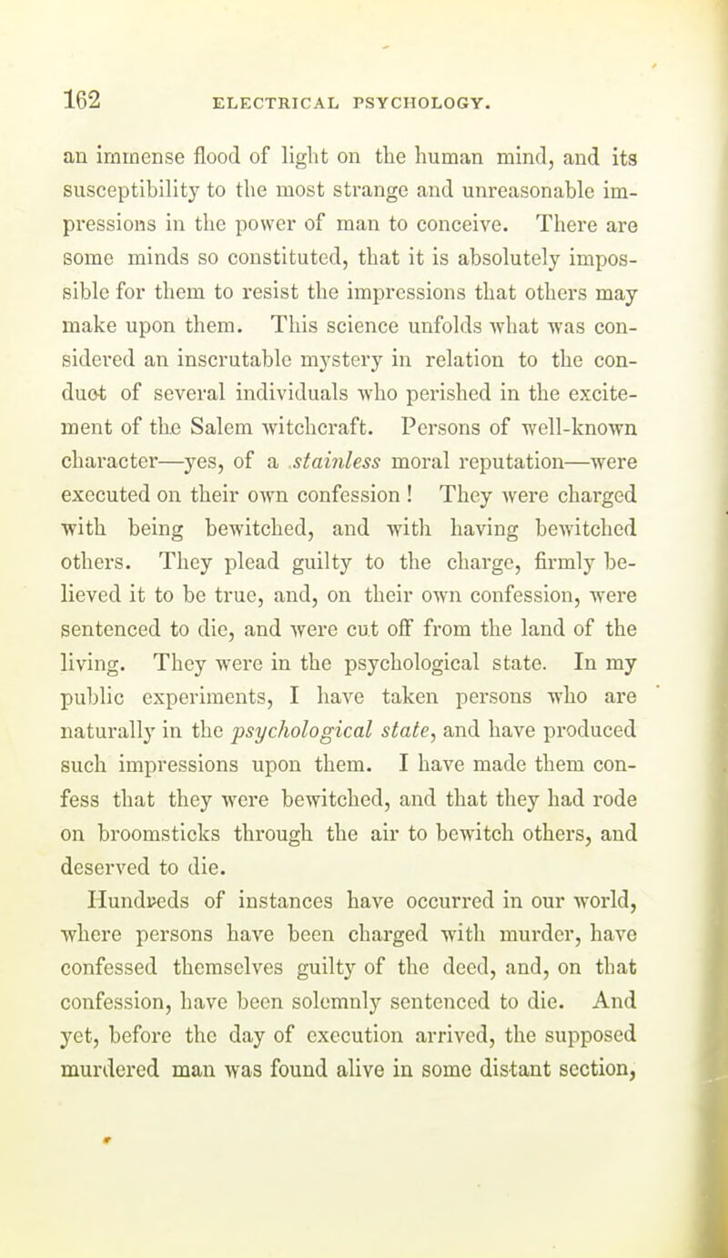 an immense flood of light on the human mind, and its susceptibility to the most strange and unreasonable im- pressions in the power of man to conceive. There are some minds so constituted, that it is absolutely impos- sible for them to resist the impressions that others may make upon them. This science unfolds what was con- sidered an inscrutable mystery in relation to the con- duot of several individuals who perished in the excite- ment of th.e Salem witchcraft. Persons of well-known character—yes, of a stainless moral reputation—were executed on their own confession ! They were charged with being bewitched, and with having bewitched others. They plead guilty to the charge, firmly be- lieved it to be true, and, on their own confession, were sentenced to die, and were cut ofi from the land of the living. They were in the psychological state. In my public experiments, I have taken persons who are naturally in the psychological state, and have produced such impressions upon them. I have made them con- fess that they were bewitched, and that they had rode on broomsticks through the air to bewitch others, and deserved to die. Hundreds of instances have occurred in our world, where persons have been charged with mui'der, have confessed themselves guilty of the deed, and, on that confession, have been solemnly sentenced to die. And yet, before the day of execution arrived, the supposed murdered man was found alive in some distant section,