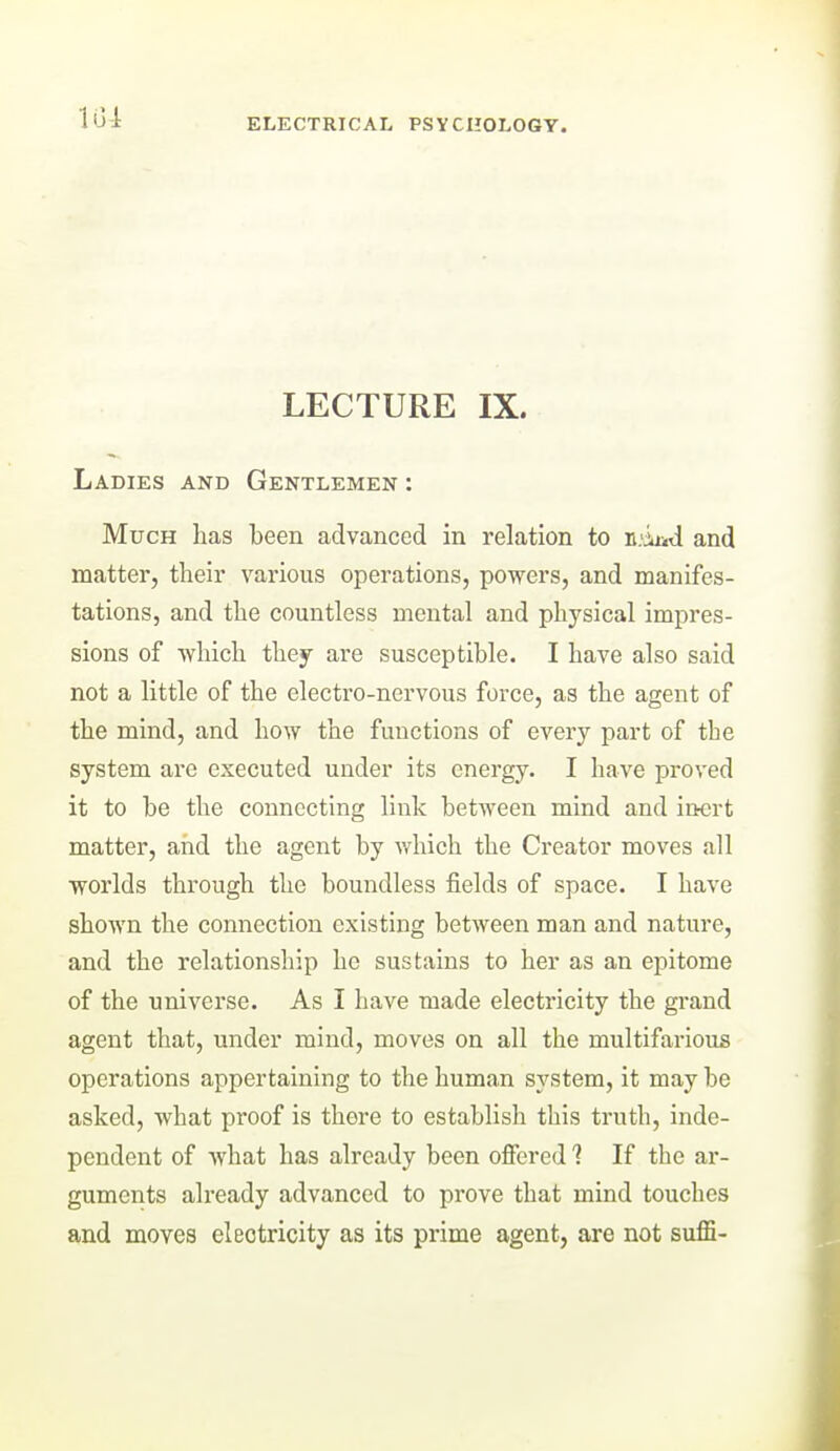 LECTURE IX. Ladies and Gentlemen : Much has been advanced in relation to n.-iaid and matter, their various operations, powers, and manifes- tations, and the countless mental and physical impres- sions of -which they are susceptible. I have also said not a little of the electro-nervous force, as the agent of the mind, and how the functions of every part of the system are executed under its energy. I have proved it to be the connecting link between mind and inert matter, and the agent by which the Creator moves all worlds through the boundless fields of space. I have shown the connection existing between man and nature, and the relationship he sustains to her as an epitome of the universe. As I have made electricity the grand agent that, under mind, moves on all the multifarious operations appertaining to the human system, it may be asked, what proof is there to establish this truth, inde- pendent of what has already been offered ? If the ar- guments already advanced to prove that mind touches and moves electricity as its prime agent, are not suffi-