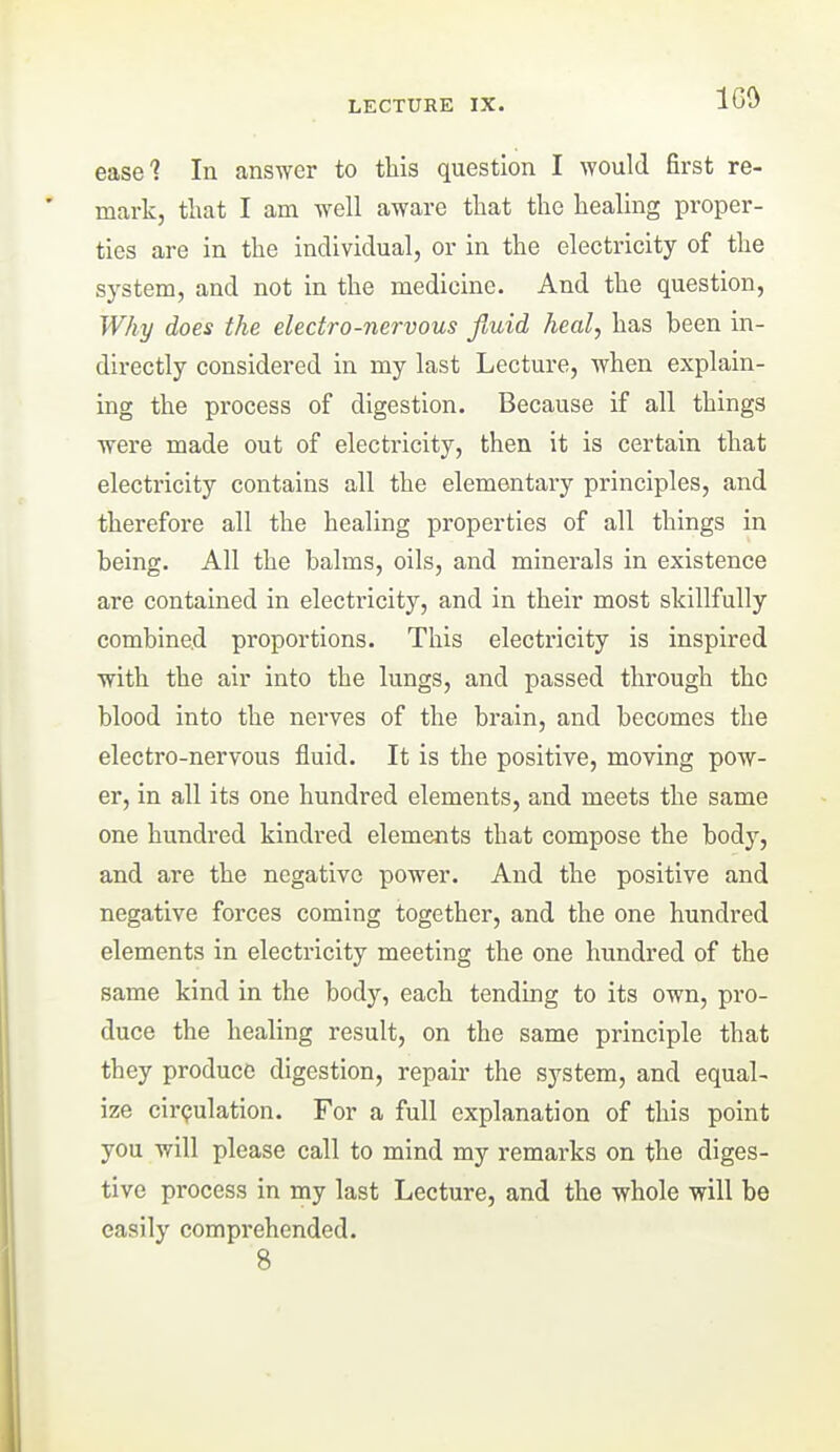 LECTURE IX. IG^^ ease? In answer to this question I ^YOuld first re- mark, that I am well aware that the healing proper- ties are in the individual, or in the electricity of the system, and not in the medicine. And the question. Why does the electro-nervous fluid heal, has been in- directly considered in my last Lecture, when explain- ing the process of digestion. Because if all things were made out of electricity, then it is certain that electricity contains all the elementaiy principles, and therefore all the healing properties of all things in being. All the balms, oils, and minerals in existence are contained in electricity, and in their most skillfully combined proportions. This electricity is inspired with the air into the lungs, and passed through the blood into the nerves of the brain, and becomes the electro-nervous fluid. It is the positive, moving pow- er, in all its one hundred elements, and meets the same one hundred kindred elements that compose the body, and are the negative power. And the positive and negative forces coming together, and the one hundred elements in electricity meeting the one hundred of the same kind in the body, each tendmg to its own, pro- duce the healing result, on the same principle that they produce digestion, repair the system, and equal- ize circulation. For a full explanation of this point you will please call to mind my remarks on the diges- tive process in my last Lecture, and the whole will be easily comprehended. 8