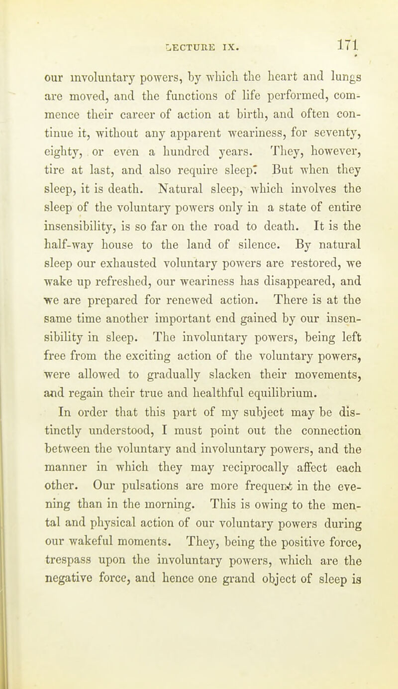 our involuntary powers, by wliicli the heart and lungs are moved, and the functions of life performed, com- mence their career of action at birth, and often con- tinue it, without any apparent weariness, for seventy, eighty, or even a hundred years. They, however, tire at last, and also require sleepT But when they sleep, it is death. Natural sleep, which involves the sleep of the voluntary poAvers only in a state of entire insensibility, is so far on the road to death. It is the half-way house to the land of silence. By natural sleep our exhausted voluntary powers are restored, we wake up refreshed, our weariness has disappeared, and we are prepared for renewed action. There is at the same time another important end gained by our insen- sibility in sleep. The involuntaiy powers, being left free from the exciting action of the voluntary powers, were allowed to gradually slacken their movements, and regain their true and healthful equilibrium. In order that this part of my subject may be dis- tinctly understood, I must point out the connection between the voluntary and involuntary powers, and the manner in which they may reciprocally affect each other. Our pulsations are more frequenit in the eve- ning than in the morning. This is owing to the men- tal and physical action of our voluntary powers during our wakeful moments. They, being the positive force, trespass upon the involuntary powers, which are the negative force, and hence one grand object of sleep ia