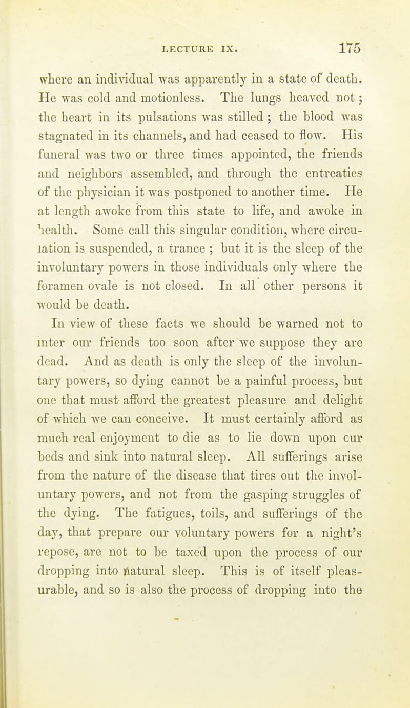 where an individual was apparently in a state of death. He was cold and motionless. The lungs heaved not; the heart in its pulsations was stilled; the blood was stagnated in its channels, and had ceased to flow. His funeral was two or three times appointed, the friends and neighbors assembled, and through the entreaties of the physician it was postponed to another time. He at length awoke from this state to life, and awoke in health. Some call this singular condition, where circu- lation is suspended, a trance ; but it is the sleep of the involuntary powers in those individuals only where the foramen ovale is not closed. In all other persons it would be death. In view of these facts we should be warned not to inter our friends too soon after we suppose they are dead. And as death is only the sleep of the involun- tary poAvers, so dying cannot be a painful process, but one that must afford the greatest pleasure and delight of which we can conceive. It must certainly afford as much real enjoyment to die as to lie down upon cur beds and sink into natural sleep. All sufferings arise from the nature of the disease that tires out the invol- untary powers, and not from the gasping struggles of the dying. The f\itigues, toils, and sufferings of the day, that prepare our voluntary powers for a night's repose, are not to be taxed upon the process of our dropping into jUatural sleep. This is of itself pleas- urable, and so is also the process of dropping into the