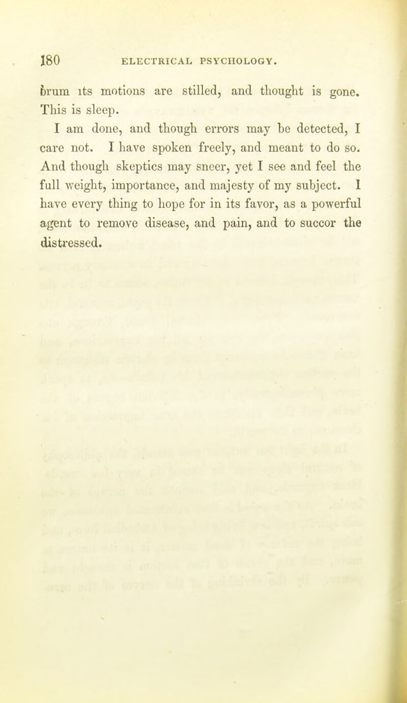 brum its motions are stilled, and thought is gone. This is sleep. I am done, and though errors may be detected, I care not. I have spoken freely, and meant to do so. And though skeptics may sneer, yet I see and feel the full weight, importance, and majesty of my subject. 1 have every thing to hope for in its favor, as a powerful agent to remove disease, and pain, and to succor the distressed.