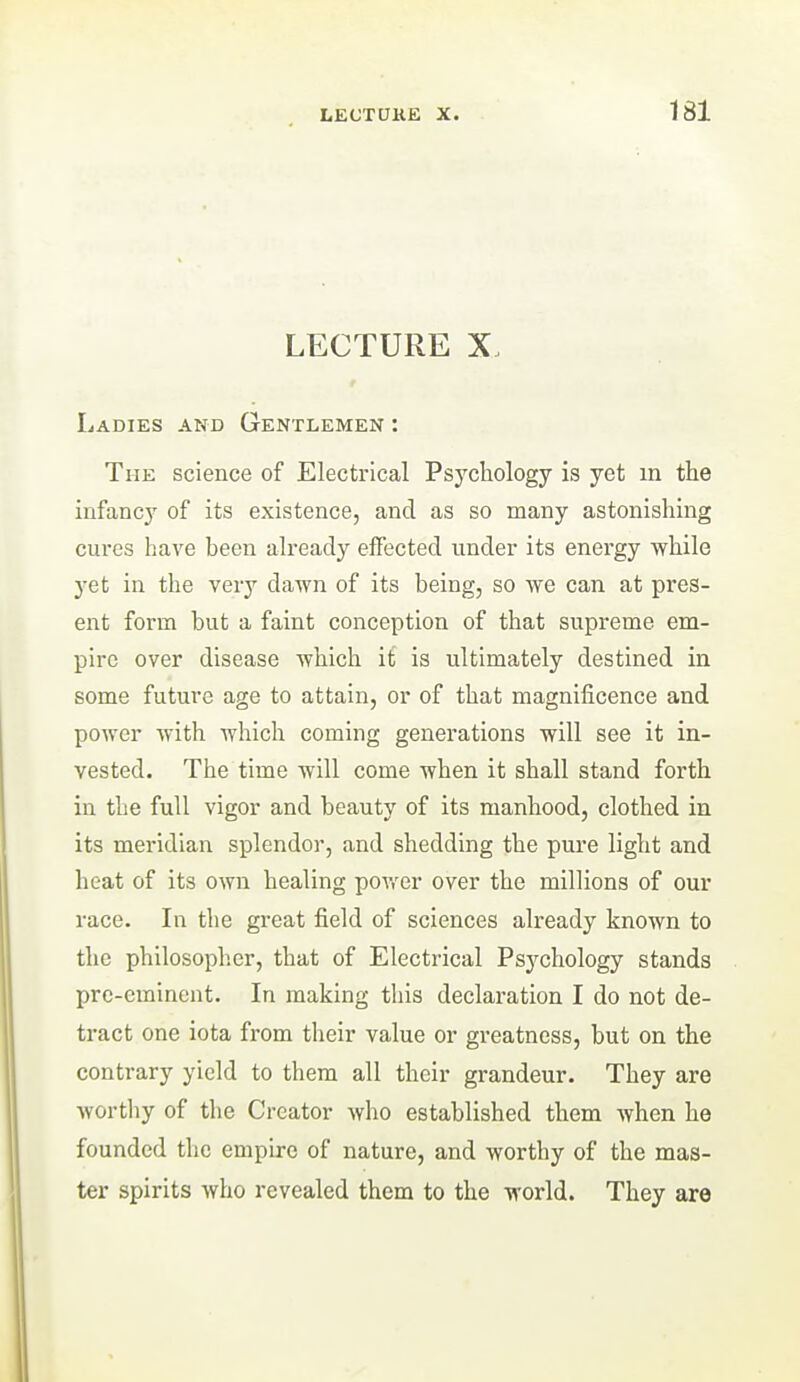 LECTURE X. Ladies and Gentlemen : The science of Electrical Psychology is yet in the infancy of its existence, and as so many astonishing cures have been already effected under its energy while yet in the very dawn of its being, so we can at pres- ent form but a faint conception of that supreme em- pire over disease which it is ultimately destined in some future age to attain, or of that magnificence and power with which coming generations will see it in- vested. The time will come when it shall stand forth in the full vigor and beauty of its manhood, clothed in its meridian splendor, and shedding the pure light and heat of its own healing power over the millions of our race. In the great field of sciences already known to the philosopher, that of Electrical Psychology stands pre-eminent. In making this declaration I do not de- tract one iota from their value or greatness, but on the contrary yield to them all their grandeur. They are Avortliy of the Creator who established them when he founded the empire of nature, and worthy of the mas- ter spirits who revealed them to the world. They are