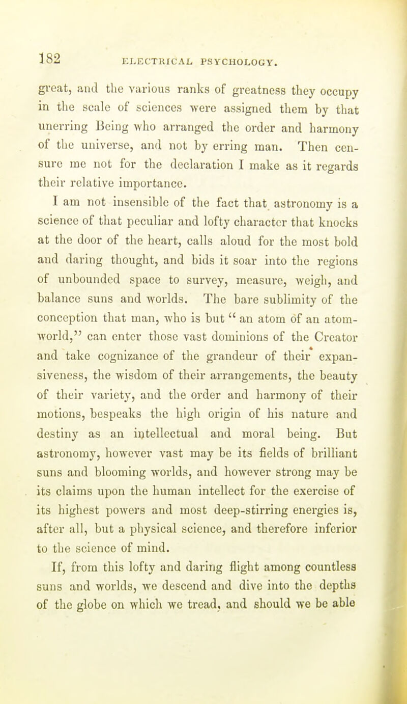 ELECTRXCAt, PSYCHOLOGY. groat, and the various ranks of greatness they occupy in the scale of sciences were assigned them by that unerring Being who arranged the order and harmony of the universe, and not by erring man. Then cen- sure me not for the declaration I make as it regards their relative importance. I am not insensible of the fact that astronomy is a science of that peculiar and lofty character that knocks at the door of the heart, calls aloud for the most bold and daring thought, and bids it soar into the regions of unbounded space to survey, measure, Aveigh, and balance suns and worlds. The bare sublimity of the conception that man, who is but  an atom of an atom- world, can enter those vast dominions of the Creator and take cognizance of the grandeur of their expan- siveness, the wisdom of their arrangements, the beauty of their variety, and the order and harmony of their motions, bespeaks the high origin of his nature and destiny as an iotellectual and moral being. But astronomy, however vast may be its fields of brilliant suns and blooming worlds, and however strong may be its claims upon the human intellect for the exercise of its highest powers and most deep-stirring energies is, after all, but a physical science, and therefore inferior to the science of mind. If, from this lofty and daring flight among countless suns and worlds, we descend and dive into the depths of the globe on which we tread, and should we be able