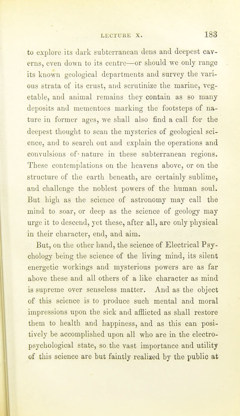 to explore its dark subterranean dens and deepest cav- erns, even down to its centre—or should we only range its known geological departments and sm*vey the vari- ous strata of its crust, and scrutinize the marine, veg- etable, and animal remains they contain as so many deposits and mementoes marking the footsteps of na- ture in former ages, Ave shall also find a call for the deepest thought to scan the mysteries of geological sci- ence, and to search out and explain the operations and convulsions of- nature in these subterranean regions. These contemplations on the heavens above, or on the structure of the earth beneath, are certainly sublime, and challenge the noblest powers of the human soul. But high as the science of astronomy may call the mind to soar, or deep as the science of geology may urge it to descend, yet these, after all, are only physical in their character, end, and aim. But, on the other hand, the science of Electrical Psy- chology being the science of the living mind, its silent energetic workings and mysterious powers are as far above these and all others of a like character as mind is supreme over senseless matter. And as the object of this science is to produce such mental and moral impressions upon the sick and afflicted as shall restore them to health and happiness, and as this can posi- tively be accomplished upon all who are in the electro- psychological state, so the vast importance and utility of this science are but faintly realized by the public at