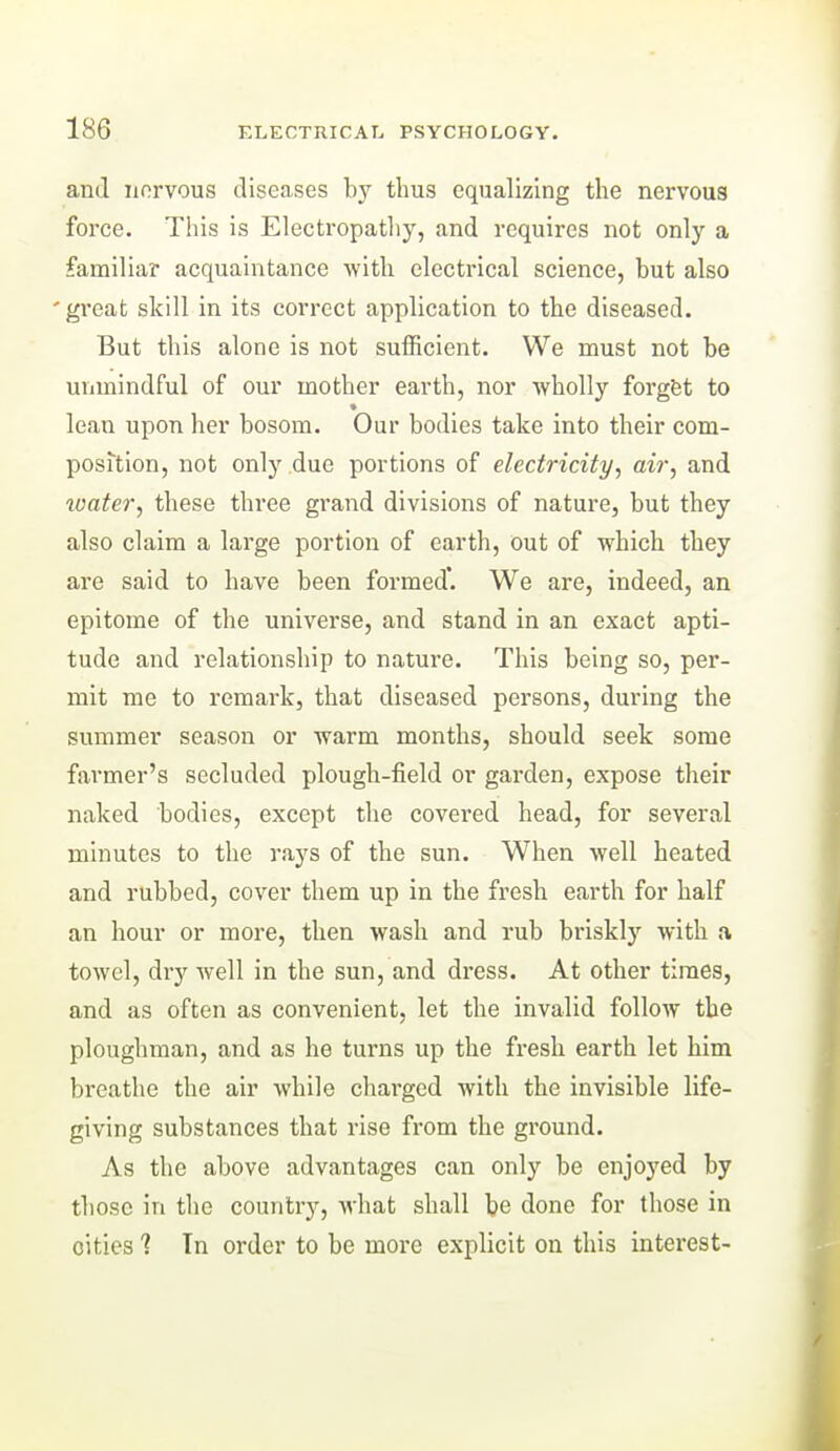 and norvous diseases by thus equalizing the nervous force. This is Electropatliy, and requires not only a familiar acquaintance with electrical science, but also 'great skill in its correct application to the diseased. But this alone is not sufficient. We must not be unmindful of our mother earth, nor wholly forgfet to lean upon her bosom. Our bodies take into their com- position, not only due portions of electricity.^ air, and loater, these three grand divisions of nature, but they also claim a large portion of earth, out of which they are said to have been formed*. We are, indeed, an epitome of the universe, and stand in an exact apti- tude and relationship to nature. This being so, per- mit me to remark, that diseased persons, during the summer season or warm months, should seek some farmer's secluded plough-field or garden, expose their naked bodies, except the covered head, for several minutes to the rays of the sun. When well heated and rubbed, cover them up in the fresh earth for half an hour or more, then wash and rub briskly with a towel, dry well in the sun, and dress. At other times, and as often as convenient, let the invalid follow the ploughman, and as he turns up the fresh earth let him breathe the air while charged with the invisible life- giving substances that rise from the ground. As the above advantages can only be enjoyed by those in the country, what shall be done for those in cities 1 In order to be more explicit on this interest-