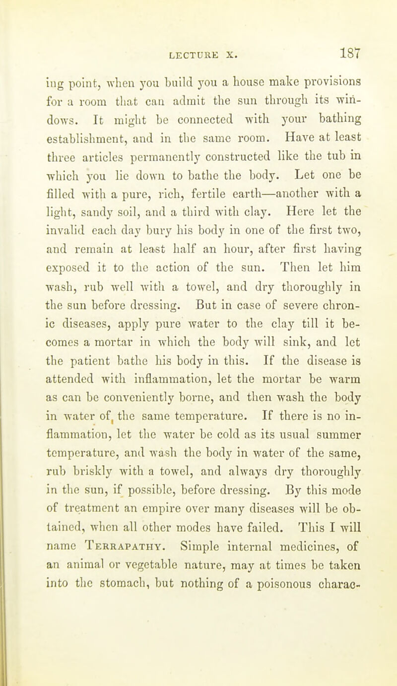 iug point, when you build you a house make provisions for a room that can admit the sun through its win- dows. It might be connected with your bathing establishment, and in the same room. Have at least three articles permanently constructed like the tub in which you lie down to bathe the body. Let one be filled with a pure, rich, fertile earth—another with a light, sandy soil, and a third with clay. Here let the invalid each day bury his body in one of the first two, and remain at least half an hour, after first having exposed it to the action of the sun. Then let him wash, rub well with a towel, and dry thoroughly in the sun before dressing. But in case of severe chron- ic diseases, apply pure water to the clay till it be- comes a mortar in which the body will sink, and let the patient bathe liis body in this. If the disease is attended with Inflammation, let the mortar be warm as can be conveniently borne, and then wash the body in water of, the same temperature. If there is no in- flammation, let the water be cold as its usual summer temperature, and wash the body in water of the same, rub briskly with a towel, and always dry thoroughly in the sun, if possible, before dressing. By this mode of treatment an empire over many diseases will be ob- tained, when all other modes have failed. This I will name Terrapathy. Simple internal medicines, of an animal or vegetable nature, may at times be taken into the stomach, but nothing of a poisonous charae-