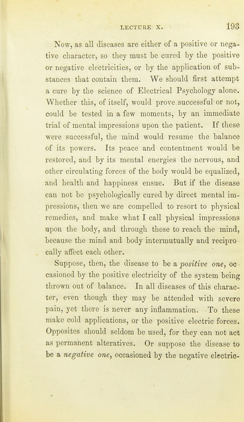 Now, as all diseases are either of a positive or nega- tive character, so they must be cured by the positive or negative electricities, or by the application of sub- stances that contain them. We should first attempt a cure by the science of Electrical Psychology alone. Whether this, of itself, would prove.successful or not, could be tested in a few moments, by an immediate trial of mental impressions upon the patient. If these were successful, the mind would resume the balance of its powers. Its peace and contentment would be restored, and by its mental energies the nervous, and other circulating forces of the body would be equalized, and health and happiness ensue. But if the disease can not be psychologically cured by direct mental im- pressions, then we are compelled to resort to physical remedies, and make what I call physical impressions upon the body, and through these to reach the mind, because the mind and body intermutually and recipro cally affect each other. Suppose, then, the disease to be a positive one, oc • casioned by the positive electricity of the system being thrown out of balance. In all diseases of this charac- ter, even though they may be attended with severe pain, yet there is never any inflammation. To these make cold applications, or the positive electric forces. Opposites should seldom be used, for they can not act as permanent alteratives. Or suppose the disease to be a negative one, occasioned by the negative electric-