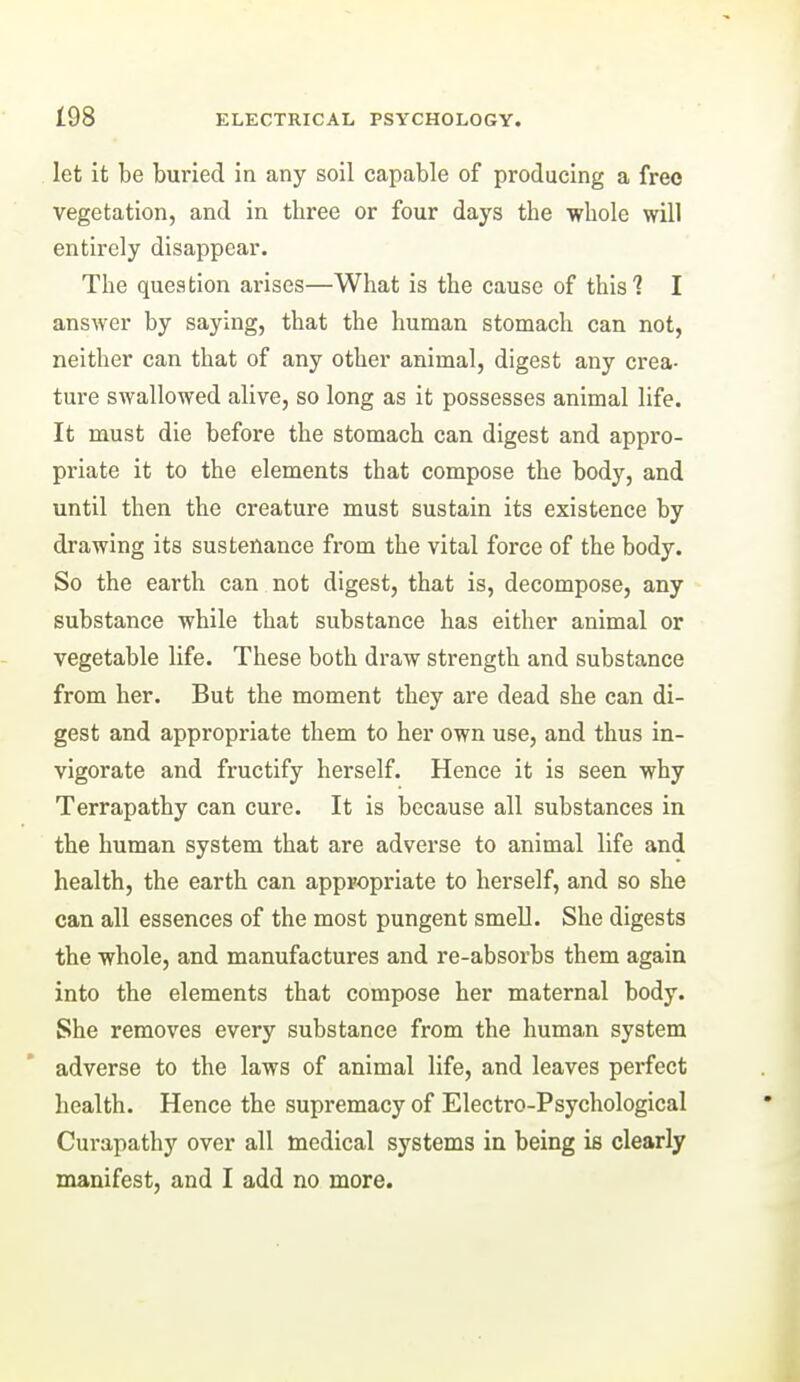 let it be buried in any soil capable of producing a free vegetation, and in three or four days the whole will entirely disappear. The question arises—What is the cause of this? I answer by saying, that the human stomach can not, neither can that of any other animal, digest any crea- ture swallowed alive, so long as it possesses animal life. It must die before the stomach can digest and appro- priate it to the elements that compose the body, and until then the creature must sustain its existence by drawing its sustenance from the vital force of the body. So the earth can not digest, that is, decompose, any substance while that substance has either animal or vegetable life. These both draw strength and substance from her. But the moment they are dead she can di- gest and appropriate them to her own use, and thus in- vigorate and fructify herself. Hence it is seen why Terrapathy can cure. It is because all substances in the human system that are adverse to animal life and health, the earth can appropriate to herself, and so she can all essences of the most pungent smell. She digests the whole, and manufactures and re-absorbs them again into the elements that compose her maternal body. She removes every substance from the human system adverse to the laws of animal life, and leaves perfect health. Hence the supremacy of Electro-Psychological Curapathy over all medical systems in being is clearly manifest, and I add no more.