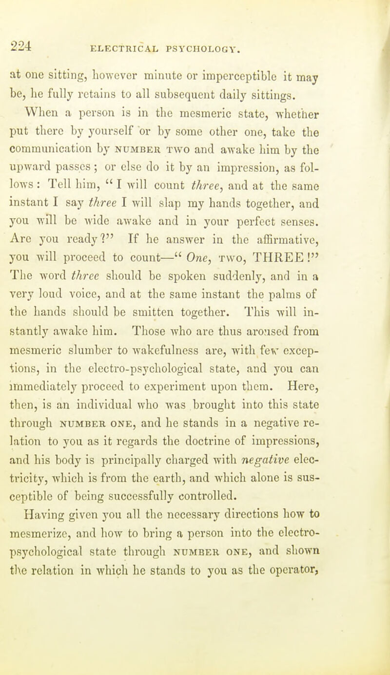 at one sitting, however minute or imperceptible it may be, he fully retains to all subsequent daily sittings. When a person is in the mesmeric state, whether put there by youi-self or by some other one, take the communication by number two and awake him by the upward passes ; or else do it by an impression, as fol- lows : Tell him,  I will count three, and at the same instant I say three I will slap my hands together, and you will be wide awake and in your perfect senses. Are you ready? If he answer in the affirmative, you will pi-oceed to count— One, two, THREE ! The word three should be spoken suddenly, and in a very loud voice, and at the same instant the palms of the hands should be smitten together. This will in- stantly awake him. Those who are thus aroused from mesmeric slumber to wakefulness are, with fev excep- tions, in the electro-psychological state, and you can immediately proceed to experiment upon them. Here, then, is an individual who was brought into this state through NUMBER ONE, and he stands in a negative re- lation to you as it regards the doctrine of impressions, and his body is principally charged with negative elec- tricity, which is from the earth, and which alone is sus- ceptible of being successfully controlled. Having given you all the necessary directions how to mesmerize, and hoAV to bring a person into the electro- psychological state through number one, and shown t]\c relation in which he stands to you as the operator,