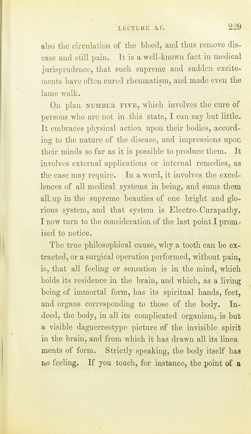 also tlie cii-culation of the blood, and thus remove dis- ease and still pain. It is a Avell-known fact in medical jurisprudence, that such supreme and sudden excite- ments have often cured rheumatism, and made even the lame ■walk. On plan number five, Avhich involves the cure of persons who are not in this state, I can say but little. It embraces physical action upon their bodies, accord- ing to the nature of the disease, and impressions upon their minds so far as it is possible to produce them. It involves external applica.tions or internal remedies, as the case may require. In a word, it involves the excel- lences of all medical systems in being, and sums them all up in the supreme beauties of one bright and glo- rious system, and that system is Electro-Curapathy. I now turn to the consideration of the last point I prom- ised to notice. The true philosophical cause, why a tooth can be ex- tracted, or a surgical operation performed, without pain, is, that all feeling or sensation is in the mind, which holds its residence in the brain, and which, as a living being of immortal form, has its spiritual hands, feet, and organs corresponding to those of the body. In- deed, the body, in all its complicated organism, is but a visible daguerreotype picture of the invisible spirit in the brain, and from which it has drawn all its linea ments of form. Strictly speaking, the body itself haa iio feeling. If you touch, for instance, the point of a