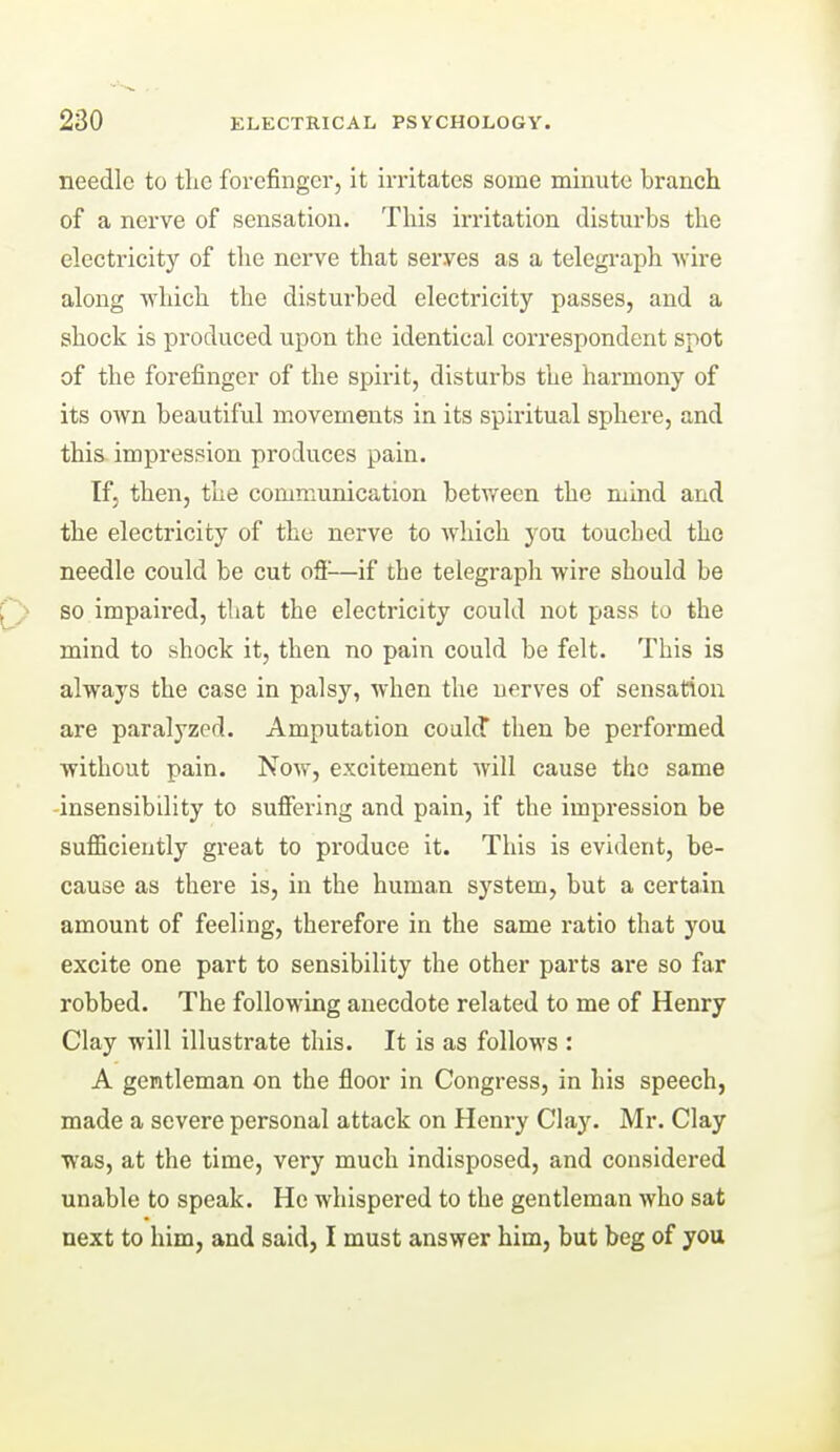 needle to the forefinger, it irritates some minute branch of a nerve of sensation. This irritation disturbs the electricity of the nerve that serves as a telegraph wire along which the disturbed electricity passes, and a shock is produced upon the identical correspondent spot of the forefinger of the spirit, disturbs the harmony of its own beautiful movements in its spiritual sphere, and this, impression produces pain. If, then, the communication between the mind and the electricity of the nerve to which you touched the needle could be cut oS-—if the telegraph wire should be so impaired, that the electricity could not pass to the mind to shock it, then no pain could be felt. This is always the case in palsy, when the nerves of sensation are paralyzed. Amputation coald then be performed without pain. Now, excitement will cause the same insensibility to suffering and pain, if the impression be sufficiently great to produce it. This is evident, be- cause as there is, in the human system, but a certain amount of feeling, therefore in the same ratio that you excite one part to sensibility the other parts are so far robbed. The following anecdote related to me of Henry Clay will illustrate this. It is as follows : A gentleman on the floor in Congress, in his speech, made a severe personal attack on Henry Clay. Mr. Clay was, at the time, very much indisposed, and considered unable to speak. He whispered to the gentleman who sat next to him, and said, I must answer him, but beg of you