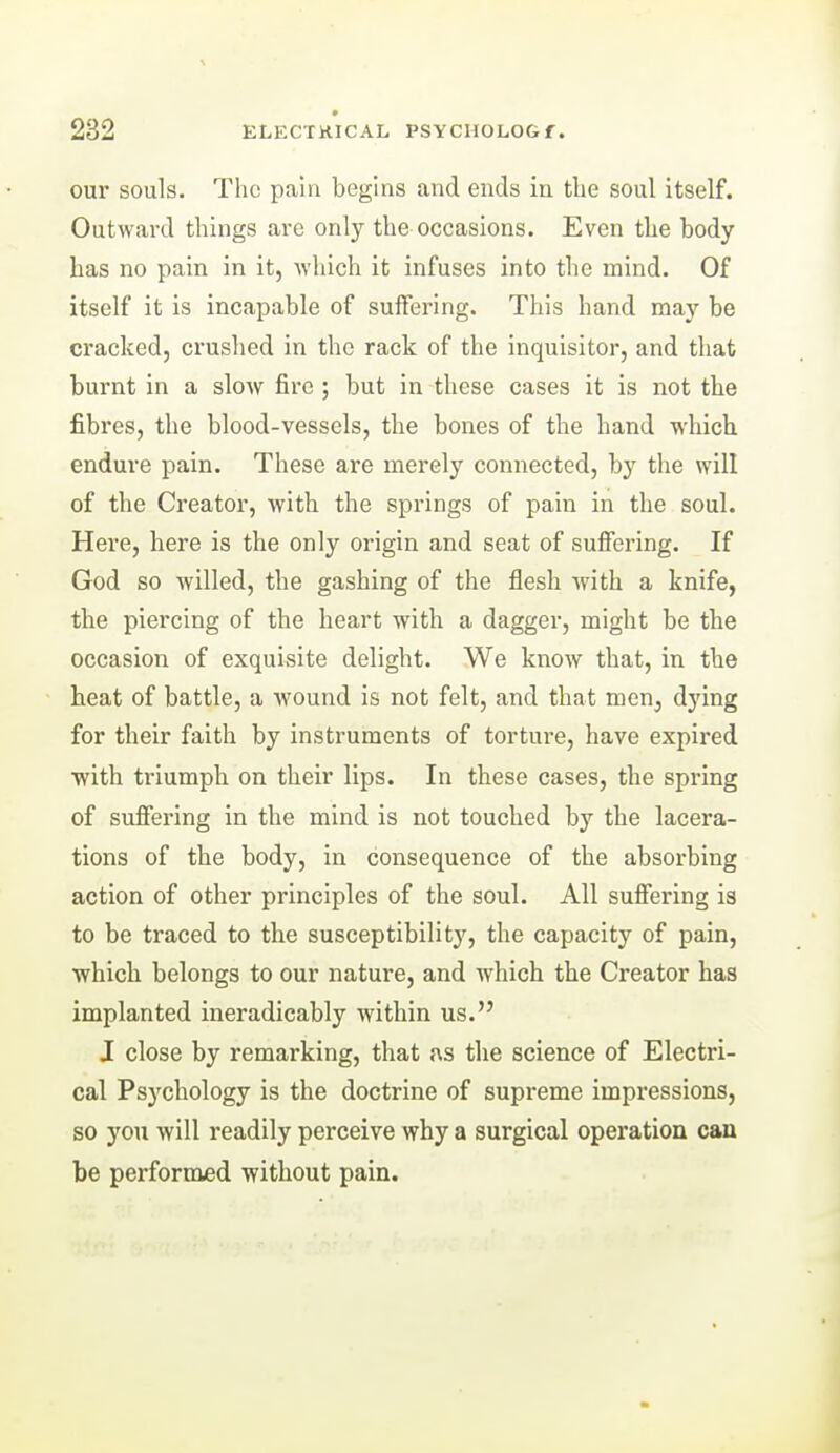 our souls. The pain begins and ends in the soul itself. Outward things are only the occasions. Even the body has no pain in it, ■which it infuses into the mind. Of itself it is incapable of suffering. This hand may be cracked, crushed in the rack of the inquisitor, and that burnt in a slow fire ; but in these cases it is not the fibres, the blood-vessels, the bones of the hand which endure pain. These are merely connected, by the will of the Creator, with the springs of pain in the soul. Here, here is the only origin and seat of suffering. If God so willed, the gashing of the flesh with a knife, the piercing of the heart with a dagger, might be the occasion of exquisite delight. We know that, in the heat of battle, a wound is not felt, and that men, dj'ing for their faith by instruments of torture, have expired ■with triumph on their lips. In these cases, the spring of sufiering in the mind is not touched by the lacera- tions of the body, in consequence of the absorbing action of other principles of the soul. All sufiering is to be traced to the susceptibility, the capacity of pain, ■which belongs to our nature, and which the Creator has implanted ineradicably within us. J close by remarking, that {\s the science of Electri- cal Psychology is the doctrine of supreme impressions, so you will readily perceive why a surgical operation can be performed without pain.