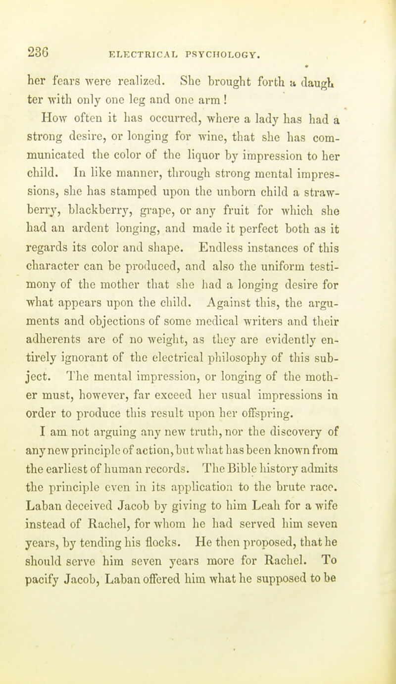 » her fears were realized. She brought forth a daugh ter with only one leg and one arm ! How often it has occurred, where a lady has had a strong desire, or longing for wine, that she has com- municated the color of the liquor by impression to her child. In like manner, through strong mental impres- sions, she has stamped upon the unborn child a straw- berry, blackberry, gi'ape, or any fruit for which she had an ardent longing, and made it perfect both as it regards its color and shape. Endless instances of this character can be produced, and also tlie uniform testi- mony of the mother that she had a longing desire for what appears upon the child. Against this, the argu- ments and objections of some medical writers and their adherents are of no weight, as they are evidently en- tirely ignorant of the electrical philosophy of this sub- ject. The mental impression, or longing of the moth- er must, however, far exceed her usual impressions iu order to produce this result upon her offspring. I am not arguing any new truth, nor the discovery of any new principle of action, but what has been known from the earliest of human records. The Bible history admits the principle even in its application to the brute race. Laban deceived Jacob by giving to him Leah for a wife instead of Rachel, for whom he had served him seven years, by tending his flocks. He then proposed, that he should serve him seven years more for Rachel. To pacify Jacob, Laban offered him what he supposed to be