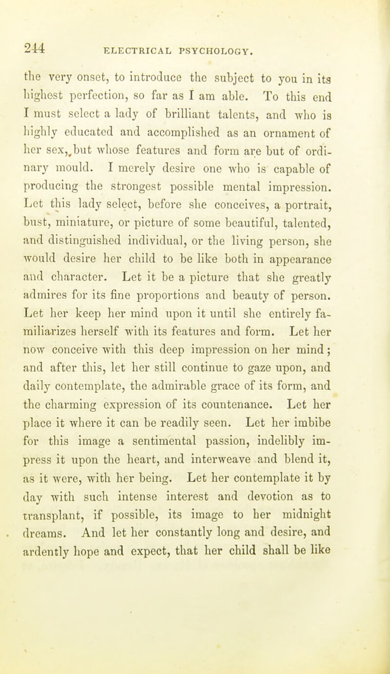 the very onset, to introduce the subject to you in ita highest perfection, so far as I am able. To this end I must select a lady of brilliant talents, and viho is highly educated and accomplished as an ornament of her sexj^but whose features and form are but of ordi- nary mould. I merely desire one who is capable of producing the strongest possible mental impression. Let this lady select, before she conceives, a portrait, bust, miniature, or picture of some beautiful, talented, and distinguished individual, or the living person, she would desire her child to be like both in appearance and character. Let it be a picture that she greatly admires for its fine proportions and beauty of person. Let her keep her mind upon it until she entirely fa- miliarizes herself with its features and form. Let her now conceive with this deep impression on her mind; and after this, let her still continue to gaze upon, and daily contemplate, the admirable grace of its form, and the charming expression of its countenance. Let her place it where it can be readily seen. Let her imbibe for this image a sentimental passion, indelibly im- press it upon the heart, and interweave and blend it, as it were, with her being. Let her contemplate it by day with such intense interest and devotion as to transplant, if possible, its image to her midnight dreams. And let her constantly long and desire, and ardently hope and expect, that her child shall be like