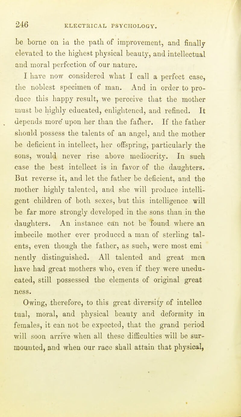 be borne on in the path of improvement, and finally elevated to the highest physical beauty, and intellectual and moral perfection of our nature. I have now considered what I call a perfect case, the noblest specimen of man. And in order to pi-o- duce this happy result, Ave perceive that the mother must be highly educated, enlightened, and refined. It . depends more' upon her than the fatlier. If the father should possess the talents of an angel, and the mother be deficient in intellect, her offspring, particularly the sons, Avould never rise above medioci'ity. In such case the best intellect is in favor of the daughters. But reverse it, and let the father be deficient, and the mother highly talented, and she will produce intelli- gent children of both sexes, but this intelligence will be far more strongly developed in the sons than in the daughters. An instance can not be found Avhere an imbecile mother ever produced a man of sterling tal- ents, even though the father, as such, were most emi nently distinguished. All talented and great men have had great mothers who, even if they were unedu- cated, still possessed the elements of original great ness. Owing, therefore, to this great diversity of intellec tual, moral, and physical beauty and deformity in females, it can not be expected, that the grand period will soon arrive when all these difficulties will be sur- mounted, and when our race shall attain that physical,