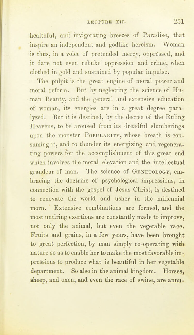 healthful, and invigorating breezes of Paradise, that inspire an independent and godlike heroism. Woman is thus, in a voice of pretended mercy, oppressed, and it dare not even rebuke oppression and crime, when clothed in gold and sustained by popular impulse. Tlie pulpit is the great engine of moral power and moral reform. But by neglecting the science of Hu- man Beauty, and the general and extensive education of AToman, its energies are in a great degree para- lyzed. But it is destined, by the decree of the Ruling Heavens, to be aroused from its dreadful slumberings upon the monster Populaihty, whose breath is con- suming it, and to thunder its energizing and regenera- ting powers for the accomplishment of this great end which involves the moral elevation and the intellectual grandeur of man. The science of Genetology, em- bracing the doctrine of psychological impressions, in connection with the gospel of Jesus Christ, is destined to renovate the world and usher in the millennial morn. Extensive combinations are formed, and the most untiring exertions are constantly made to improve, not only the animal, but even the vegetable race. Fruits and grains, in a few years, have been brought to great perfection, by man simply co-operating with nature so as to enable her to make the most favorable im-, pressions to produce what is beautiful in her vegetable department. So also in the animal kingdom. Horses, sheep, and oxen, and even the race of swine, are annu-