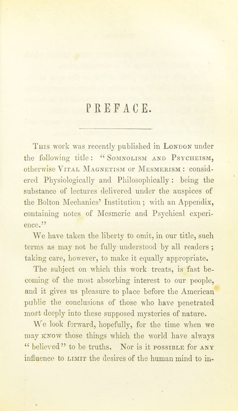 PREFACE. This work was recently published in London under the foUovfing title:  Somnolism and Psycheism, otherwise Vital Magnetism or Mesmerism : consid- ered Physiologicall}^ and Philosophically: being the substance of lectures delivered under the auspices of the Bolton Mechanics' Institution ; Avith an Appendix, containing notes of Mesmeric and Psychica,! experi- ence. We have taken the liberty fo omit, in our title, such terms as may not be fully understood by all readers ; taking care, however, to make it equally appropriate. The subject on which this work treats, is fast be- coming of the most absorbing interest to our people, and it gives us pleasure to place before the American public the conclusions of those who have penetrated most deeply into these supposed mysteries of nature. W'e look forward, hopefully, for the time when we may know those things which the world have always  belie^'ed to be truths. Nor is it possible for any influcnco to limit the desires of the human mind to in.