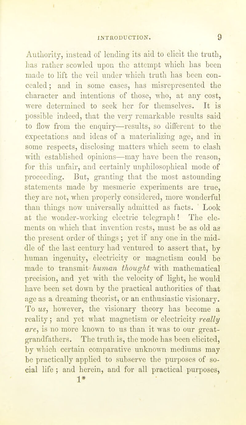 1 INTRODUCTION. 9 Autliority, instead of lending its aid to elicit the truth, lias rather scowled upon the attempt which has been made to lift the veil under which truth has been con- cealed ; and in some cases, has misrepresented the character and intentions of those, who, at any cost, were determined to seek her for themselves. It is possible indeed, that the very remarkable results said to flow from the enquiry—results, so dilferent to the expectations and ideas of a materializing age, and in some respects, disclosing matters which seem to clash with established opinions—may have been the reason, for this unfair, and certainly unphilosophical mode of proceeding. But, granting that the most astounding statements made by mesmeric experiments are true, they are not, when properly considered, more wonderful than things now universally admitted as facts. Look at the wonder-working electric telegTapli! The ele- ments on which that invention rests, must be as old as the present order of things ; yet if any one in the mid- dle of the last century had ventured to assert that, by human ingenuity, electricity or magnetism could be made to transmit human thought with mathematical precision, and yet with the velocity of light, he would have been set down by the practical authorities of that age as a dreaming theorist, or an enthusiastic visionary. To us, however, the visionary theory has become a reality; and yet what magnetism or electricity really are, is no more known to us than it was to our great- grandfathers. The truth is, the mode has been elicited, by which certain comparative unknown mediums may be practically applied to subserve the purposes of so- cial life ; and herein, and for all practical purposes, 1*