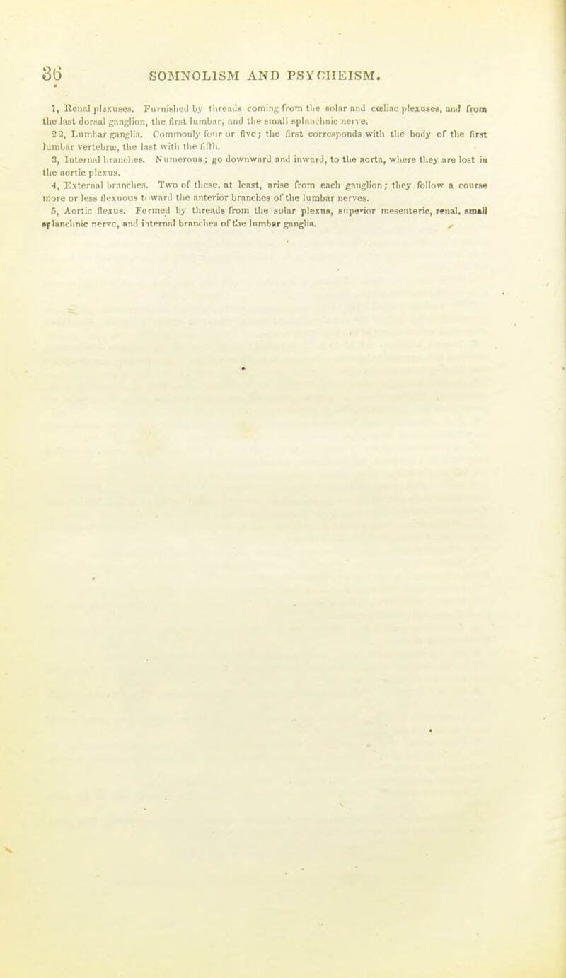 1, Renal plixuses. Furnmlieil by Ilirea<la coming from llie Bol.-ir aiiJ ciclinc plexuses, aiiJ from the hist doFHal ganglion, tlie Urst lumbar, and the small splam-linic nerve. 23, Lumlar gangliiu Commonly ffir or five; the first corresponds with the body of the firal lumbar vertebru:, the laet with the fifth. 3, Internal branches. NuTnorous; go downward nnd inward, to the aorta, where they are lost in the aortic plexus. •t, Kxternal branches. Two of these, at least, arise from each ganglion; they follow a courae more or less ilexuous ti-ward the anterior branches of the lumbar nerves. 5, Aorlic flexus. Fcrmed by threads from the solar plexns, superior mesenteric, renal. emaU •f lanchnic nerre, and iitemal brnnchee of tlie lumbar gnnglia.