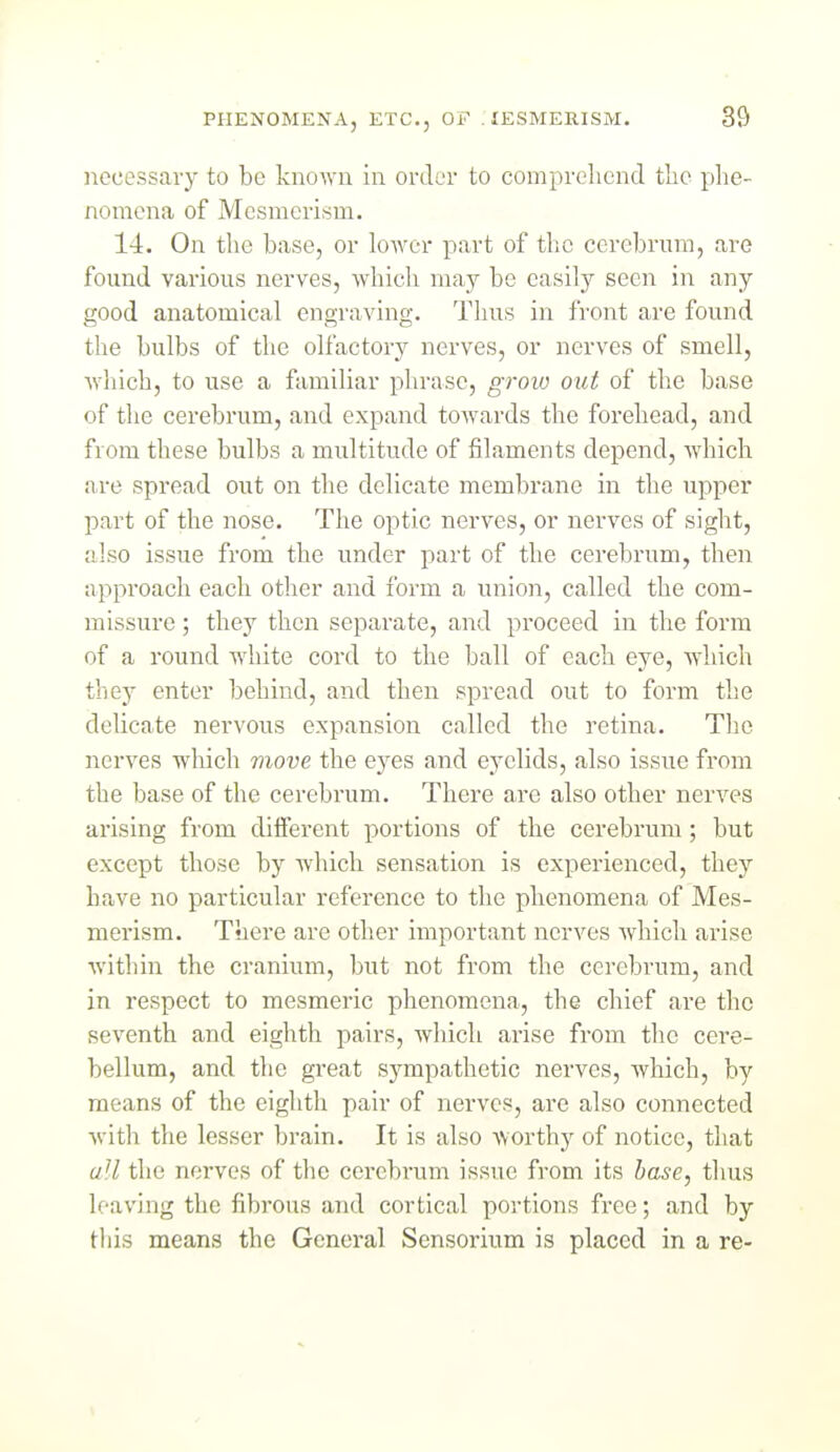 laecessary to be known in order to comprehend the phe- nomena of Mesmerism. 14. On the base, or lower part of the cerebrum, are found various nerves, which may be easily seen in any good anatomical engraving. Tlius in front are found the bulbs of the olfactory nerves, or nerves of smell, which, to use a familiar phrase, groio out of the base of the cerebrum, and expand towards the forehead, and from these bulbs a multitude of filaments depend, which are spread out on the delicate membrane in the upper part of the nose. The optic nerves, or nerves of sight, also issue from the under part of the cerebrum, then approach each otlaer and form a union, called the com- missure ; they then separate, and proceed in the form of a round white cord to the ball of each eye, which they enter behind, and then spread out to form the delicate nervous expansion called the retina. The nerves which move the eyes and eyelids, also issue from the base of the cerebrum. There are also other nerves arising from diiferent portions of the cerebrum ; but except those by which sensation is experienced, thej'' have no particular reference to the phenomena of Mes- merism. There are other important nerves Avhich arise within the cranium, but not from the cerebrum, and in respect to mesmeric phenomena, the chief are the seventh and eighth pairs, which arise from the cere- bellum, and the great sj-^mpathetic nerves, which, by means of the eighth pair of nerves, are also connected with the lesser brain. It is also worthy of notice, that all the norvos of tlie cerebrum issue from its hose, tlius leaving the fibrous and cortical portions free; and by this means the General Sensorium is placed in a re-