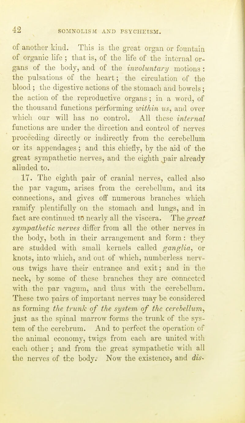 of another kind. This is the great organ or fountain of organic hfe ; that is, of the Hfe of the internal or- gans of the body, and of the involuntary motions: the pulsations of the heart; the circulation of the blood ; the digestive actions of the stomach and bowels; the action of the reproductive organs; in a word, of the thousand functions performing within us, and over which our will has no control. All these internal functions are under the direction and control of nerves proceeding directly or indirectly from the cerebellum or its appendages; and this chiefly, by the aid of the great sympathetic nerves, and the eighth j)air already alluded to. 17. The eighth pair of cranial nerves, called also the par vagum, arises from the cerebellum, and its connections, and gives off numerous branches which ramify plentifully on the stomach and lungs, and in fact are continued to nearly all the viscera. The great sympathetic nerves differ from all the other nerves in the body, both in their arrangement and form: they are studded with small kernels called ganglia, or knots, into which, and out of which, numberless nerv- ous twigs have their entrance and exit; and in the neck, by some of these branches they are connected with the par vagum, and thus with the cerebellum. These two pairs of important nerves may be considered as forming the trunk of the system of the cerebellum, just as the spinal marrow forms the trunk of the sys- tem of tlie cerebrum. And to perfect the operation of the animal economy, twigs from each are united witli each other; and from the great sympathetic with all the nei-ves of the body. Now the existence, and dis^