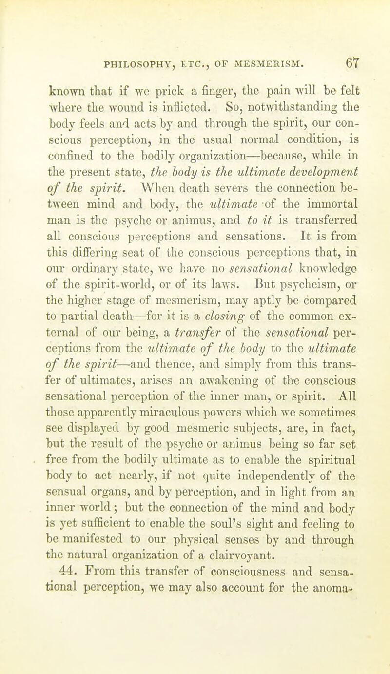 known that if we prick a finger, the pain Avill be felt where the wound is inflicted. So, notwithstanding the body feels and acts by and through the spirit, our con- scious perception, in the usual normal condition, is confined to the bodily organization—because, wliile in the present state, the body is the ultimate development of the spirit. When death severs the connection be- tween mind and body, the ultimate of the immortal man is the psyche or animus, and to it is transferred all conscious perceptions and sensations. It is from this difiering seat of the conscious perceptions that, in our ordinary state, we have no sensational knowledge of the spirit-world, or of its laws. But psycheism, or the higher stage of mesmerism, may aptly be compared to partial death—for it is a closing of the common ex- ternal of our being, a transfer of the sensational per- ceptions from the ultimate of the body to the ultimate of the spirit—and thence, and simply from this trans- fer of ultimates, arises an awakening of the conscious sensational perception of the inner man, or spirit. All those apparently miraculous powers which we sometimes see displayed by good mesmeric subjects, are, in fact, but the result of the psyche or animus being so far set free from the bodily ultimate as to enable the spiritual body to act nearly, if not quite independently of the sensual organs, and by perception, and in light from an inner world; but the connection of the mind and body is yet sufficient to enable the soul's sight and feeling to be manifested to our physical senses by and through the natural organization of a clairvoyant. 44. From this transfer of consciousness and sensa- tional perception, we may also account for the anoma-