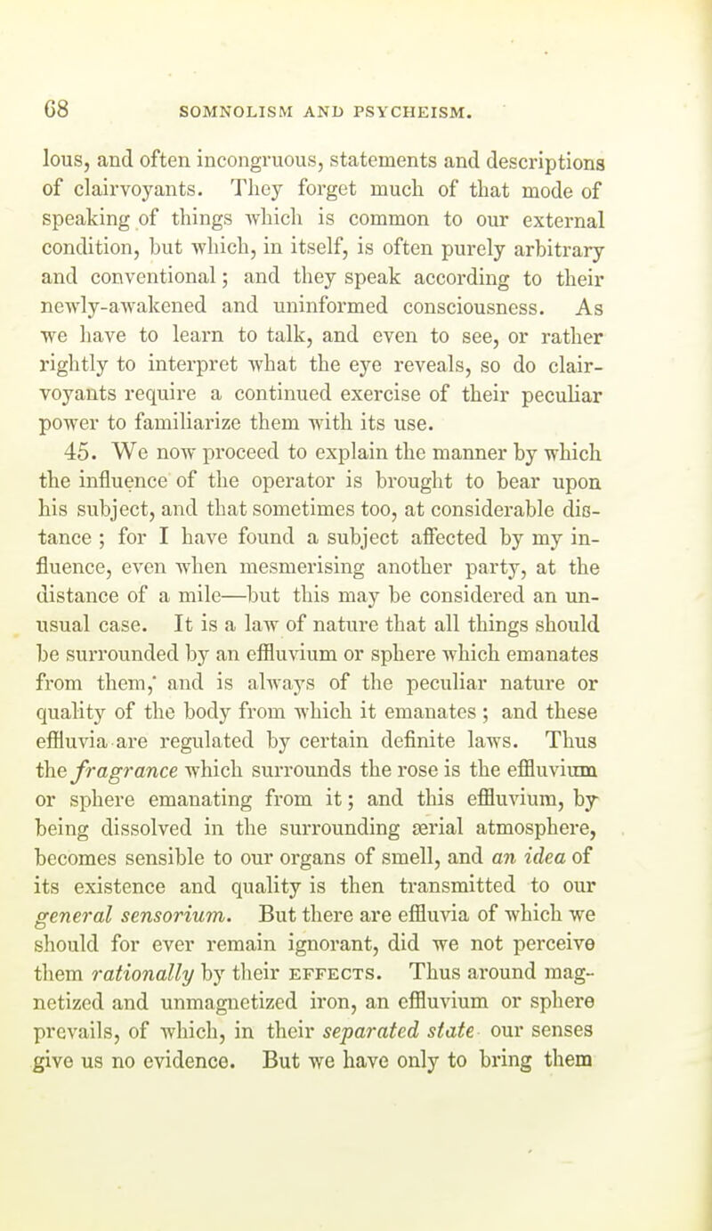 lous, and often incongx'uous, statements and descriptions of clairvoyants. They forget much of that mode of speaking of things whicli is common to our external condition, but which, in itself, is often purely arbitrary and conventional; and they speak according to their newly-awakened and uninformed consciousness. As we have to learn to talk, and even to see, or rather rightly to interpret what the eye reveals, so do clair- voyants require a continued exercise of their peculiar power to familiarize them with its use. 45. We now proceed to explain the manner by which the influence of the operator is brought to bear upon his subject, and that sometimes too, at considerable dis- tance ; for I have found a subject afiected by my in- fluence, even when mesmerising another party, at the distance of a mile—but this may be considered an un- usual case. It is a law of nature that all things should be surrounded by an efiluvium or sphere which emanates from them, and is ahvays of the peculiar nature or quality of the body from which it emanates ; and these eflfiuvia are regulated by certain definite laws. Thus the fragrance which surrounds the rose is the effluvium or sphere emanating from it; and this effluvium, by being dissolved in the surrounding jjerial atmosphere, becomes sensible to our organs of smell, and an idea of its existence and quality is then transmitted to our general sensorium. But there are effluvia of which we should for ever remain ignorant, did we not perceive them rationally by tlieir effects. Thus around mag- netized and unmagnetized iron, an effluvium or sphere prevails, of which, in their separated state our senses give us no evidence. But we have only to bring them