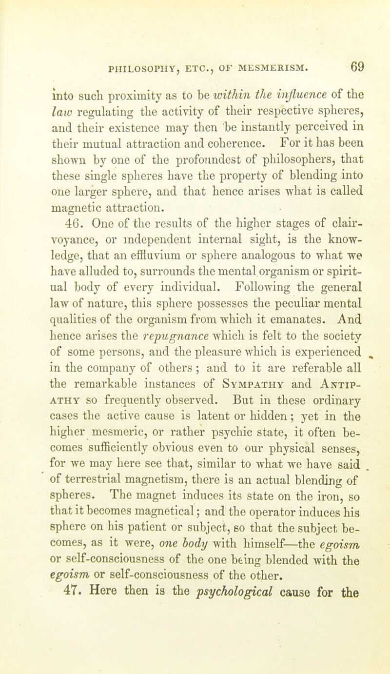 into such proximity as to be within the influence of the laio regulating the activity of their respective spheres, and their existence may then be instantly perceived in their mutual attraction and coherence. For it has been shown by one of the profoimdest of philosophers, that these single spheres have the property of blending into one larger sphere, and that hence arises what is called magnetic attraction. 46. One of the results of the higher stages of clair- voyance, or independent internal sight, is the know- ledge, that an effluvium or sphere analogous to what we have alluded to, surrounds the mental organism or spirit- ual body of every individual. Following the general law of nature, this sphere possesses the peculiar mental quahties of the organism from which it emanates. And hence arises the repugnance which is felt to the society of some persons, and the pleasure which is experienced in the company of others; and to it are referable all the remarkable instances of Sympathy and Antip- athy so frequently observed. But in these ordinary cases the active cause is latent or hidden; yet in the higher mesmeric, or rather psychic state, it often be- comes sufficiently obvious even to our physical senses, for we may here see that, similar to what we have said of terrestrial magnetism, there is an actual blending of spheres. The magnet induces its state on the iron, so that it becomes magnetical; and the operator induces his sphere on his patient or subject, bo that the subject be- comes, as it were, one body with himself—the egoism or self-consciousness of the one being blended with the egoism or self-consciousness of the other. 47. Here then is the psychological cause for the