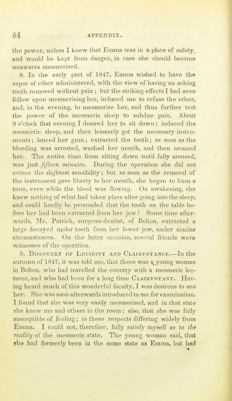 the power, unless I knew that Emma was in a place of safety, and would be kept from danger, in case she should become unawares mesmerised. 8. In the early part of 1847, Emma wished to have the vapor of ether administered, with the view of having an aching tooth removed without pain ; but the striking effects I had seen follow upon mesmerising hoi, induced me to refuse the ether, ^nd, in the evening, to mesmerise her, and thus further test the power of the mesmeric sleep to subdue pain. About 9 o'clock that evening I desired her to sit down; induced the mesmeric sleep, and then leisurely got the necessary instru- ments; lanced her gum; exti'acted the tooth; as soon as the bleeding was ari'ested, washed her mouth, and then aroused her. The entire time from sitting down until fully aroused, was just fifteen minutes. Dui'ing the operation she did not evince the slightest sensibility; but as soon as the removal of the instrument gave liberty to her mouth, she began to hum a tune, even while the blood was flowing. On awakening, she knew nothing of what had taken place after going into the sleep, and could hardly be persuaded that the tooth on the table be- fore her had been extracted from her jaw ! Some time after- wards, Mr. Patrick, surgeon-dentist, of Bolton, extracted a large decayed molar tooth from her lower jaw, under similar circumstances. On the latter occasion, several friends were witnesses of the operation. 9. Discovery of Lucidity and Ci.airvoyaiick.—In the autumn of 1847, it was told me, that there was !\ young woman in Bolton, who had travelled the countiy with a mesmeric lec- turer, and who had been for a long time Clairvoyant. Hav- ing heai'd much of this wonderful faculty, I was desirous to see her. She was soon aftenvai'ds introduced to me for examination. I found that she was very easily mesmerised, and in that state she know me and others in the room; also, that she was fully susceptible of feeling; in these respects differing widely from Emma. I could not, therefore, fully satisfy myself as to the reality of the mesmeric state. The young woman said, that ?ho had formerly been ia the same state as Emma, but had