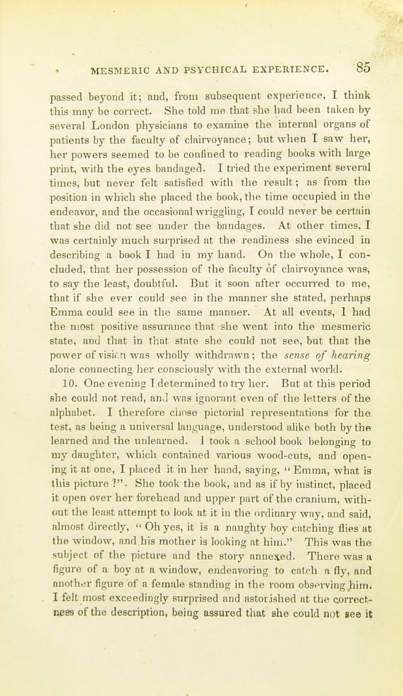 f MESMERIC AND PSYCHICAL EXPERIENCE. 85 passed beyond it; and, from subsequent experience, I think this may be correct. She told me that she had been taken by several London physicians to examine the internal organs of patients by the faculty of clairvoyance; but when I saw her, her powers seemed to be confined to reading books with large print, with the eyes bandaged, I tried the experiment several times, but never felt satisfied with the result; as from the position in which she placed the book, the time occupied in the endeavor, and the occasional wriggling, T could never be certain that she did not see under the bandages. At other times, I was certainly much surprised at the readiness she evinced in describing a book I had in my hand. On the whole, I con- cluded, that her possession of the faculty of clairvoyance was, to say the least, doubtful. But it soon after occuired to me, that if she ever could see in the manner she stated, perhaps Emma could see in the same manner. At all events, 1 had the most positive assurance that she went into the mesmeric state, and that in that state she could not see, but that the power of visir.n was wholly withdrawn; the sense of hearing alone connecting her consciously with the external world. 10. One evening T determined to tiy her. But at this period she could not read, an,] was ignorant even of the letters of the alphabet. I therefore clmse pictorial representations for the test, as being a universal language, understood alike both by the learned and the unlearned. J took a school book belonging to my daughter, which contained various wood-cuts, and open- ing it at one, I placed it in her hand, saying,  Emma, what is this picture ?. She took the book, and as if by instinct, placed it open over her forehead and upper part of the cranium, with- out the least attempt to look at it in the (u-dinary way, and said, almost directly,  Oh yes, it is a naughty boy catching flies at the window, and his mother is looking at him. This was the subject of the picture and the story annexed. There was a figure of a boy at a window, endeavoring to catch a fly, and another figure of a female standing in the room observing him. I felt most exceedingly surprised and astorished at the correct- nees of the description, being assured that she could nut see it