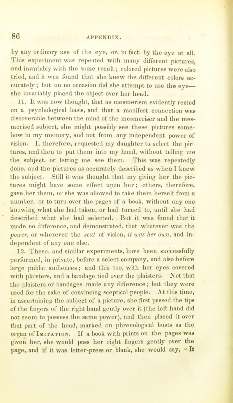 by niiy ordinaiy use of the eye, or, in fact, by the eye at all. This experiment was repeated with many difterent pictures, and invariably with the same result; colored pictures were also tried, and it was found that she knew the different colors ac- curately ; but on no occasion did she attempt to use the eye— she invariably placed the object over her head. 11. It was now thought, that as mesmerism evidently rested on a psychological basis, and that a manifest connection was discoverable between the mind of the mesmerieer and the mes- merised subject, she might possibly see these pictures some- how in my memoiy, and not from any independent power of vision. I, thei'efore, requested my daughter to select the pic tures, and then to put them into my hand, without telling uio the subject, or letting me see them. This was repeatedly done, and the pictures as accurately described as when I knew the subject. Still it was thought that my giving her the pic- tures might have some effect upon her; others, therefore, gave her them, or she was allowed to take them herself from a number, or to turn over the pages of a book, without any one knowing what she had taken, or had turned to, until she had described what she had selected. But it was found that it made no difference, and demonstrated, that whatever was the ■power, or wherever the seat of vision, it was her own, and in- dependent of any one else. 12. These, and similar experiments, have been successfully performed, in private, before a select company, and also before large jjublic audiences; and this too, with her eyes covered with plaisters, and a bandage tied over the plaisters. Not that the plaisters or bandages made any difference; but they were used for the sake of convincing sceptical people. At this time, in ascertaining the subject of a picture, she first passed the tips of the fingers of the right hand gently over it (the left hand did not seem to possess the same power), and then placed it over that part of the head, marked on phrenological busts as the organ of Imitation. If a book with prints on the pages was given her, she would pass her right fingers gently over the page, and if it was letter-press or blank, she would say, It