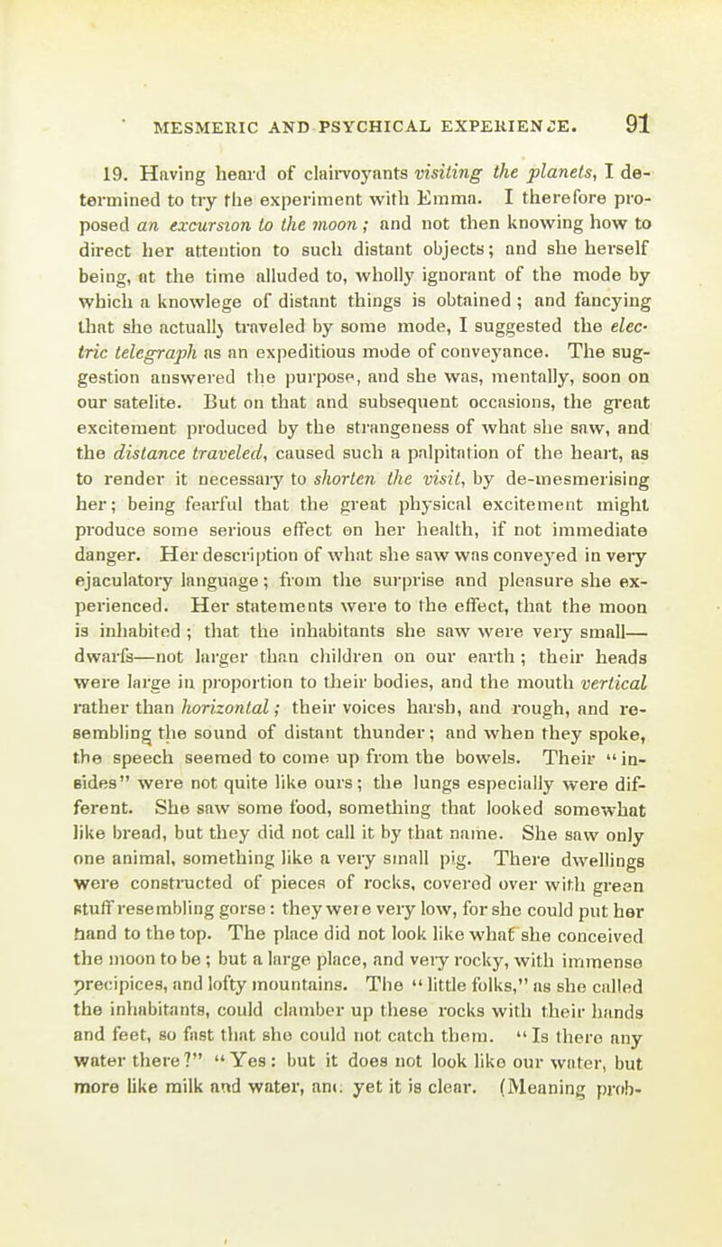 19. Having heai'd of claii-voyants visiting the planets, I de- termined to tiy fhe experiment with Emma. I therefore pro- posed an excursion to the moon; and not then Itnowing how to direct her attention to such distant objects; and she herself being, ot the time alluded to, wholly ignorant of the mode by which a knowlege of distant things is obtained ; and fancying that she actuallj traveled by some mode, I suggested the elec- tric telegraph as an expeditious mode of conveyance. The sug- gestion answered the purpose, and she was, mentally, soon on our satelite. But on that and subsequent occasions, the gi'eat excitement produced by the strangeness of what she saw, and the distance traveled, caused such a palpitation of the heait, as to render it necessaiy to shorten the visit, by de-mesmerising her; being fearful that the great physical excitement might produce some serious effect on her health, if not immediate danger. Her description of what she saw was conveyed in very ejaculatory language; from the surprise and pleasure she ex- perienced. Her statements were to the effect, that the moon is inliabited ; that the inhabitants she saw were very small— dwarfs—not larger than children on our earth; their heads were large in pi'oportion to their bodies, and the mouth vertical rather than horizontal; their voices harsh, and rough, and re- sembling the sound of distant thunder; and when they spoke, the speech seemed to come up from the bowels. Their  in- Bides were not quite like ours; the lungs especially were dif- ferent. She saw some food, something that looked somewhat like bread, but they did not call it by that name. She saw only one animal, something like a veiy small pig. There dwellings were constructed of pieces of rocks, covered over with green stuff resembling gorse: they were very low, for she could put her tiand to the top. The place did not look like what she conceived the moon to be; but a large place, and very rocky, with immense precipices, and lofty mountains. The  little folks, as she called the inhabitants, could clamber up these rocks with their hands and feet, so fast that she could not catch them. Is there any water there ?  Yes: but it does not look like our water, but more like milk and water, am: yet it is clear. (Meaning prob-