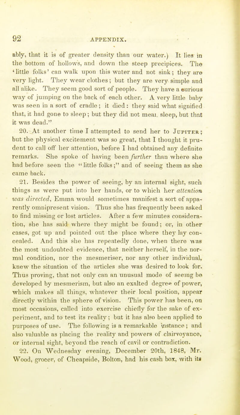 ably, that it is of gi'eater density than our water.) It Ilea in the bottom of hollows, and down the steep precipices. Tho 'little folks' can walk upon this water and not sink; they are very light. They wear clothes; but they are very simple and all alike. They seem good sort of people. They have a eurious way of jumping on the back of each other. A veiy little baby was seen in a sort of cradle; it died: they said what signified that, it had gone to sleep; but they did not meai. sleep, but that it was dead. 20. At another time I attempted to send her to Jupiter ; but the physical excitement was so great, that I thought it pru- dent to call off her attention, before I had obtained any definite remarks. She spoke of having been further than where slie had before seen the  little folks; and of seeing them as she came back. 21. Besides the power of seeing, by an internal sight, such things as were put into her hands, or to which her attention was directed, Emma would sometimes manifest a sort of appa- rently omnipresent vision. Thus she has frequently been asked to find missing or lost articles. After a few minutes considera- tion, she has said where they might be found; or, in other cases, got up and pointed out the place where the}' lay con- cealed. And this she has repeatedly done, when there was the most undoubted evidence, that neither herself, in the nor- mal condition, nor the mesmeriser, nor any other individual, knew the situation of the articles she was desired to look for. Thus proving, that not only can an unusual mode of seeing be developed by mesmerism, but also an exalted degre<» of power, which makes all things, whatever their local position, appear directly within the sphere of vision. This power has been, on most occasions, called into exercise chiefly for the sake of ex- periment, and to test its reality; but it has also been applied to purposes of use. The following is a remarkable Vistance ; and also valuable as placing the reality and powers of clairvoyance, or internal sight, beyond the reach of cuvil or contradiction. 22. On Wednesday evening, December 20th, 1848, Mr. Wood, gi'oeer, of Cheapside, Bolton, had his cash box, witli itj