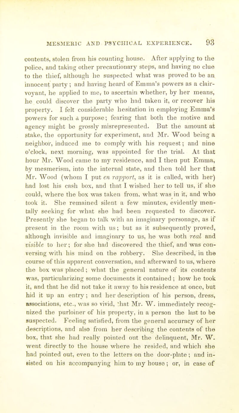 contents, stolen from his counting liouso. After applying to the police, and taking other precautionary steps, and having no clue to the thief, although he suspecte>d what was proved to be an innocent party; and having heard of Emma's powers as a clair- voyant, he applied to me, to ascertain whether, by her means, he could discover the party who had taken it, or recover his property. I felt considerable hesitation in employing Emma's powers for such a purpose; fearing that both the motive and agency might be grossly misrepi'esented. But the amount at stake, the opportunity for experiment, and Mr. Wood being a neighbor, induced me to comply with his request; and nine o'clock, next morning, was appointed for the trial. At that hour Mr. Wood came to my residence, and I then put Emma, by mesmerism, into the internal state, and then told her that Mr. Wood (whom I put en rajijwrt, as it is called, with her) had lost his cash box, and that I wished her to tell us, if she could, where the box was taken from, what was in it, and who took it. She remained silent a few minutes, evidently men- tally seeking for what she had been requested to discover. Presentl}- she began to talk with an imaginary personage, as if present in the room with us; but as it subsequently proved, although invisible and imaginaiy to us, he was both real and visible to her; for she had discovered the thief, and was con- versing witVi his mind on the robbeiy. She described, in the coui'se of this appai'ent conversation, and afterward tons, where the box was placed; what the general nature of its contents was, particularizing some documents it contained ; how he took it, and that he did not take it away to his residence at once, but hid it up an entry; and her description of his person, dress, associations, etc., was so vivid, hat Mr. W. immediately recog- nized the purloiner of his property, in a person the last to be suspected. Feeling satisfied, from the general accuracy of her descriptions, and also from her describing the contents of the box, that she had really pointed out the delinquent, Mr. W. went directly to the house where he resided, and which she had pointed out, even to the letters on the door-plate ; and in- sisted on his accompanying him to my house; or, in case of