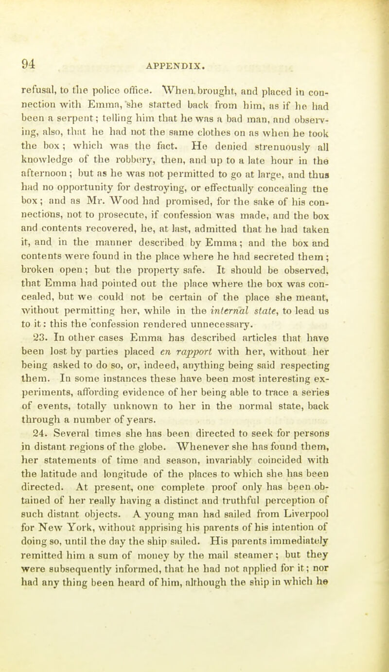 refusal, to the police office. When.brought, and placed in con- nection with Emmn, she started back from him, as if he had been n serpent; telling him that he was a bad man, and obsei-v- hig, also, that he had not the same clothes on as when he took the box; which was tlie fact. He denied strenuously all knowledge of the robbery, then, and up to a late hour in the afternoon; but as he was not permitted to go at large, and thus had no opportunity for destroying, or effectually concealing the box; and as Mr. Wood had promised, for the sake of his con- nections, not to prosecute, if confession was made, and the box and contents recovered, he, at last, admitted that he had taken it, and in the manner described by Emma; and the box and contents were found in the place where he had secreted them ; broken open; but the property safe. It should be obseiTed, that Emma had pointed out the place where the box was con- cealed, but we could not be certain of the place she meant, without permitting her, while in the internal state, to lead us to it: this the confession rendered unnecessary. 23. In other cases Emjna has described articles that have been lost by parties placed en rapport with her, Avithout her being asked to do so, or, indeed, anything being said respecting them. In some instances these have been most interesting ex- periments, affording evidence of her being able to trace a series of events, totally unknown to her in the normal state, back through a number of years. 24. Several times she has been directed to seek for persons in distant regions of the globe. Whenever she has found them, her statements of time and season, invariably coincided with the latitude and longitude of the places to which she has been directed. At present, one complete proof only has been ob- tained of her really having a distinct and truthful perception of such distant objects. A young man had sailed from Liverpool for New York, without apprising his parents of his intention of doing so, until the day the ship sailed. His parents immediately remitted him a sum of money by the mail steamer; but they were subsequently informed, that he had not applied for it; nor had any thing been heard of him, although the ship in which he