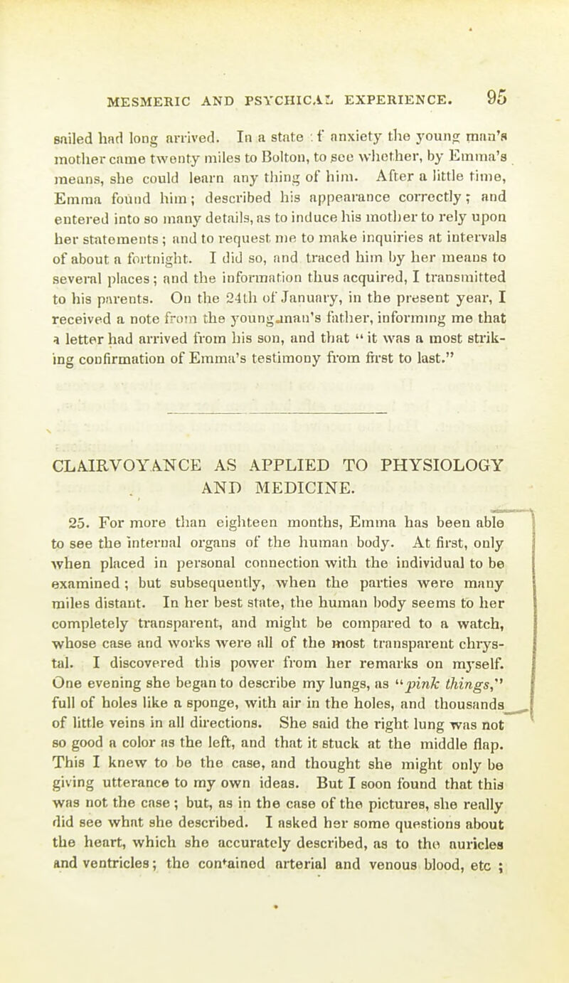 sailed had long arrived. In a state . f anxiety the youno; man's motlier came twenty miles to Bolton, to jsoe wliether, by Emma's means, she could learn any thing of him. After a little time, Emma found him; described his appearance correctly; and entered into so many details, as to induce his mother to rely upon her statements ; and to request me to make inquiries at intervals of about a fortnight. I did so, and traced him l)y her means to several places; and the information thus acquired, I tJansmitted to his parents. On the 24th of January, in the present year, I received a note from the younganan's father, informmg me that a letter had arrived from his son, and that it was a most stick- ing confirmation of Emma's testimony from first to last. CLA.IRVOYANCE AS APPLIED TO PHYSIOLOGY AND MEDICINE. 25. For more than eigliteen months, Emma has been able to see the internal organs of the human body. At first, only when placed in personal connection with the individual to be examined; but subsequently, when the parties were many miles distant. In her best state, the human body seems to her completely transparent, and might be compared to a watch, whose case and works were all of the most transparent chrys- tal. I discovered this power from her remarks on m3'self. One evening she began to describe my lungs, as '^pink things, full of holes like a sponge, with air in the holes, and thousands of little veins in all directions. She said the right lung was not so good a color as the left, and that it stuck at the middle flap. This I knew to be the case, and thought she might only be giving utterance to my own ideas. But I soon found that this was not the case ; but, as in the case of the pictures, she really did see what she described. I asked her some questions about the heart, which she accurately described, as to tho auricles and ventricles; tho contained arterial and venous blood, etc ;