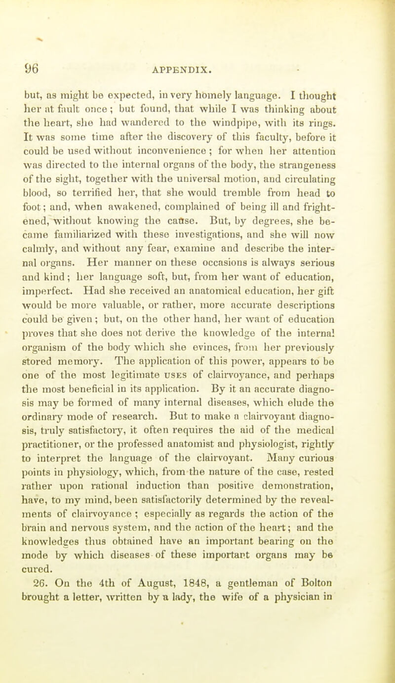 but, as might be expected, in very hbmely language. I tliought her at fault once ; but found, that while I was thinking about the heart, she had Wiuidercd to the windpipe, with its rings. It was some time after the discovery of this faculty, before it could be used without inconvenience ; for when her attention was directed to the internal organs of the body, the strangeness of the sight, together with the universal motion, and circulating blood, so terrified her, that she would ti'emble from head to foot; and, when awakened, complained of being ill and fright- ened, without knowing the cafjse. But, by degrees, she be- came familiarized with these investigations, and she will now calmly, and without any fear, examine and describe the inter- nal organs. Her manner on these occasions is always serious and kind ; her language soft, but, from her want of education, imperfect. Had she received an anatomical education, her gift would be more valuable, or rather, more accurate descriptions could be given; but, on the other hand, her want of education proves that she does not derive the knowledge of the interna! organism of the bodj' which she evinces, from her previously stored memory. The application of this power, appeal's to be one of the most legitimate uses of claiiToyance, and perhaps the most beneficial in its application. By it an accurate diagno- sis may be formed of many internal diseases, which elude the ordinaiy mode of research. But to make a claiiToyant diagno- sis, truly satisfactoiy, it often requires the aid of the medical practitioner, or the professed anatomist and physiologist, rightly to interpret the language of the clairvoyant. Many curious points in physiology, which, from the nature of the case, rested rather upon rational induction than positive demonstration, have, to my mind, been satisfactorily determined by the reveal- ments of clairvoyance ; especially as regards the action of the brain and nervous system, and the oction of the heart; and the knowledges thus obtained have an important bearing on the mode by which diseases of these important organs may be cured. 26. On the 4th of August, 1848, a gentleman of Bolton brought a letter, written by a lady, the wife of a physician in